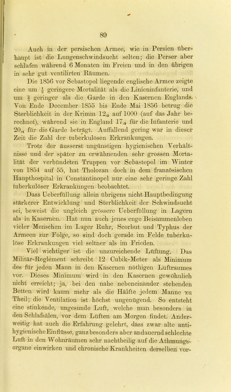 Auch iu der porsischon Armee, wie in Persien über- liaupt ist die LiiugcnschAvindsuclit selten; die Perser aber schlafen Avährend 6 Monaten im Freien und in den übrigen in sehr gut ventilirten Räumen. i-'fl-j^.ii. Die 1856 vor Sebastopol liegende englische Armee zeigte eine imi | geringere Mortalität als die Linieniufanterie, und um f geringer als die Garde in den Kasernen Englands; ^ Yen Ende December 1855 bis Ende Mai 1856 betrug die Sterblichkeit in der Krimm 12,5 auf 1000 (auf das Jahr be- rechnet), während sie in England 17,j für die Infanterie imd 20,4 fiii' die Garde beträgt. Auffallend gering war iu dieser Zeit die Zahl der tuberkulösen Erkrankungen. Trotz der äusserst ungünstigen hygienischen Verhält- nisse und der später zu erwähnenden sehr grossen Morta- Htät der Yerbündeten Truppen vor Sebastopol im Winter von 1851 auf 55, hat Tholozan doch in dem französischen Haupthospital in Constantinopel nur eine sehr geringe Zahl tuberkulöser Erki-ankungcn beobachtet. Dass üeberfüllung allein übrigens nicht Hauptbedingung stärkerer Entwicklung und Sterblichkeit der Schwindsucht sei, beweist die ungleich grössere üeberfüllung in Lagern als in Kasernen. Hat nun auch jenes enge Beisammenleben vieler Menschen im Lager Rubi-, Scorbut und Typhus der Armeen zur Folge, so sind doch gerade im Felde tuberku- löse Erki'ankimgen viel seltner als im Frieden. Viel wichtiger ist die unzm'eichende Lüftung. Das Mihtär-Reglement schreibt 12 Oubik-Meter als Minimum des für jeden Mann in den Kasernen nöthigen Luftraumes vor. Dieses Minimum wird in den Kasernen gewöhnlich nicht erreicht; ja, bei den nahe nebeneinander stehenden Betten wird kaum mehr als die Hälfte jedem Manne -zu Theil; die Ventilation ist höchst ungenügend. So entsteht eine stinkende, ungesunde Luft, welche man besonders in den Schlafsälen, vor dem Lüften am Morgen findet. Ander- weitig hat auch die Erfahrung gelehrt, dass zwar alte anti- hygienischeEinflüsse, ganz besonders aber andauernd schlechte Luft in den Wohnräumen sehr nachtheihg auf die Athmmigs- organo einwirken und chronische Krankheiten derselben vor-