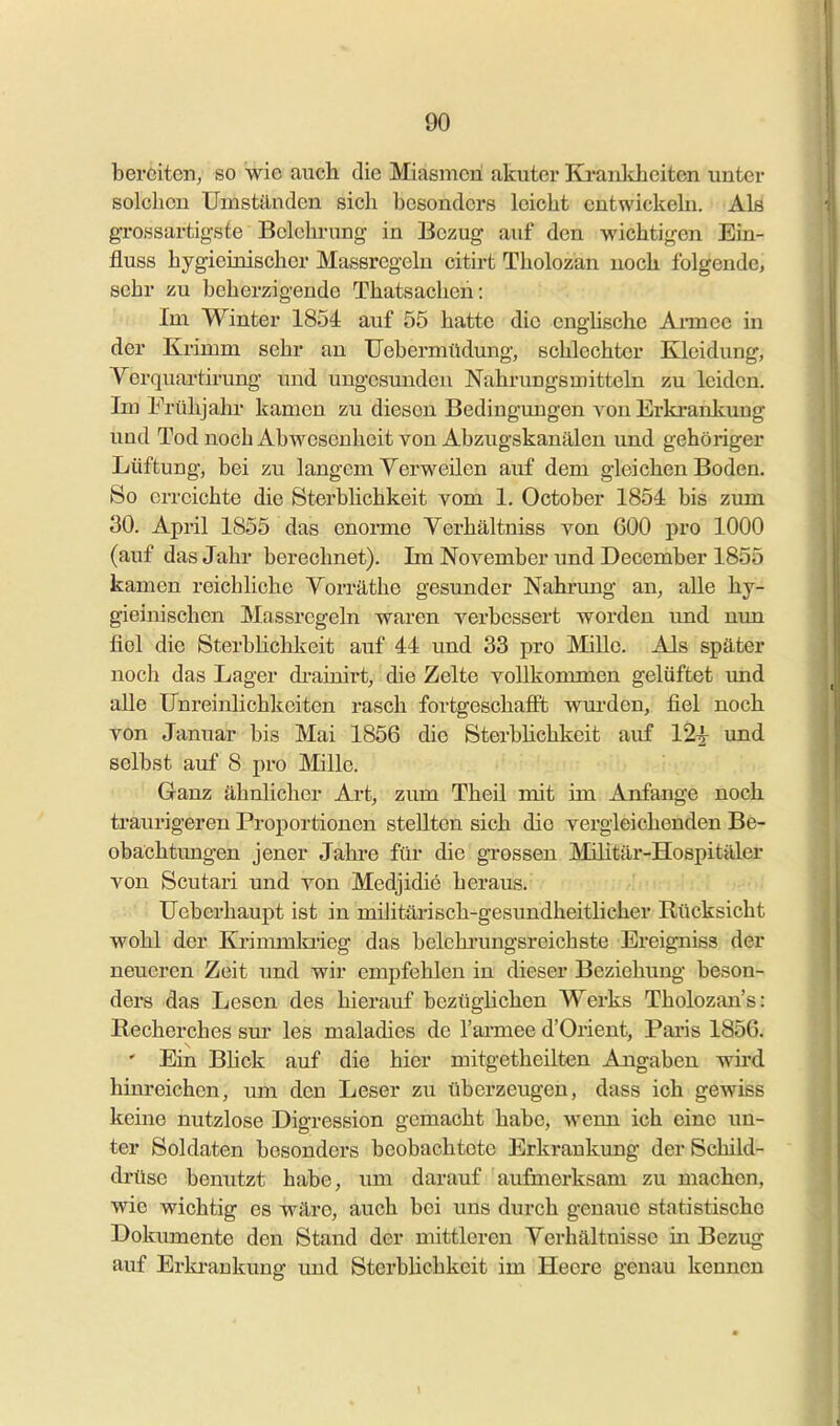 bereiten, so wie auch die Miasmen akuter Ki-anlcheiten unter solchen Umständen sich besonders leicht entwickehi. Als gi-ossartigsfe Belehrung in Bezug auf den wichtigen Ein- fluss bygieinischer Massregelu citirt Tholozan noch folgende, sehr zu beherzigende Thatsacheh: Im Winter 1854 auf 55 hatte die enghsche Ai-mee in der Krimm sehr an TJebermüdung, schlechter Kleidung, Verquartirung und ungesunden Nahrungsmitteln zu leiden. Im Frühjahr kamen zu diesen Bedingungen von Erkrankung und Tod noch Abwesenheit von Abzugskanälen und gehöriger Lüftung, bei zu langem Yerweilen auf dem gleichen Boden. So erreichte die Sterbhchkeit vom 1, October 1854 bis zimi 30. April 1855 das enorme Yerhältniss von 600 pro 1000 (auf das Jahi berechnet). Im November und December 1855 kamen reichliche Yorräthe gesunder Nahrung an, alle hy- gieinischen Massregeln waren verbessert worden imd nun fiel die Sterbhchkeit auf 44 und 33 pro Mille. Als später noch das Lager di'ainirt, die Zelte vollkommen gelüftet und alle IJnreinlichkeiten rasch fortgeschafiFt wurden, fiel noch von Januar bis Mai 1856 die Sterbhchkeit auf 12^ und selbst auf 8 pro Mille. Ganz ähnlicher Art, zum Theil mit im Anfange noch traurigeren Proportionen stellten sich die vergleichenden Be- obachtimgen jener Jahre für die grossen Militär-Hospitäler von Scutari und von Medjidie heraus. Ueberhaupt ist in militärisch-gesundheitlicher Rücksicht wohl der Krimmlaieg das belchrungsreichste Ereigniss der neueren Zeit und wir empfehlen in dieser Beziehung beson- ders das Lesen des hierauf beztighchen Werks Tholozan's: Becherches sur les maladies de l'ai'mee d'Orient, Paris 1856. ' Ein Bhck auf die hier mitgetheilten Angaben wird hinreichen, um den Leser zu tiberzeugen, dass ich gewiss keine nutzlose Digression gemacht habe, wenn ich eine un- ter Soldaten besonders beobachtete Erkrankung der Schild- drüse benutzt habe, um darauf aufmerksam zu machon, wie wichtig es wäre, auch bei uns durch genaue statistische Dokiimente den Stand der mittleren Yerhältnisse in Bezug auf Erkrankung und Sterbhchkeit im Heere genau kennen