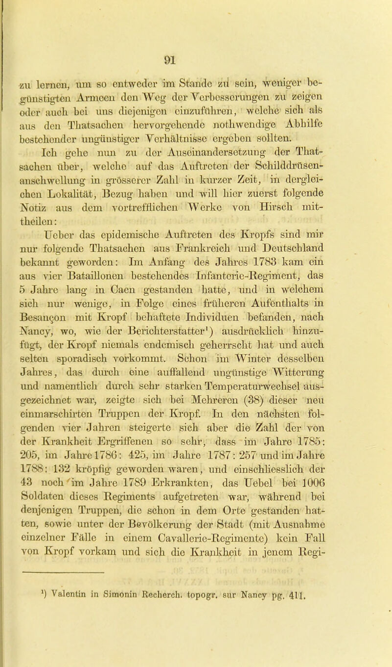 zu lernen, um so entweder im Stfintlc zii sein, weniger be- o-ünsticten Armeen den Wei>- der Verbesserungen zu zeigen oder aucli bei uns diejenigen einzufübren, welcbe sieh als aus den Tbatsacben hervorgebendo notbwendige Abbilfc bestcbendcr ungünstiger Verbältnisso ergeben sollten. leb gebe nmi zu der Auseinandersetzung der Tbat- sacben über, welcbe auf das Auftreten der Scbilddxiltsen- anscbwellimg in gTösserer Zabl in lau'zer Zeit, in derglei- cben Lokabtät, Bezug baben und will bier zuerst folgende Notiz aus dem vortrefflicben Werke von Hirsch mit- tbeilen: lieber das epidemiscbe Auftreten des Kropfs sind mir nur folgende Tbatsacben aus Frankreicb imd Dcutscbland bekannt geworden: Im Anfang des Jabi'es 1783 kam ein aus vier Bataillonen bestebendes Infanterie-Regiment, das 5 Jabi-e lang in Gaen gestanden batte, und in welcbem sieb nm* wenige, in Folge eines früberen Aufenthalts in BesauQon mit Kropf behaftete Individuen befanden, nach Nancy, wo, wie der Berichterstatter') ausdritcklicb hinzu- fügt, der Kropf niemals endemisch geherrscht liat und auch selten sporadisch vorkommt. Schon im Winter desselben Jabi-es, das dm-ch eine auffallend ungünstige Witterung und namentlich durch sebr starken Temperatm'wechsel aus- gezeichnet war, zeigte sich bei Mehreren (38) dieser neu einmarschirten Truppen der Kropf. In den nächsten fol- genden vier Jabrcn steigerte sich aber die Zahl der von der Krankheit Ergriffenen so sehr, dass im Jahre 1785: 205, im Jahi-ol78G: 425, im Jahre 1787: 257 und im Jahre 1788: 132 ki-öpfig geworden waren, und cinschhesslich der 43 noch'im Jabi-e 1789 Erkrankten, das Uebel bei 1006 Soldaten dieses Regiments aufgetreten war, während bei denjenigen Truppen, die schon in dem Orte gestanden hat- ten, sowie unter der Bevölkermig der Stadt (mit Ausnahme einzelner Fälle in einem Cavallerie-Regimente) kein Fall von Kropf vorkana und sich die Kraidiheit in jenem Regi- ') Valentin in Simonin Reclierch. topogr. sur Nancy pg. 411.