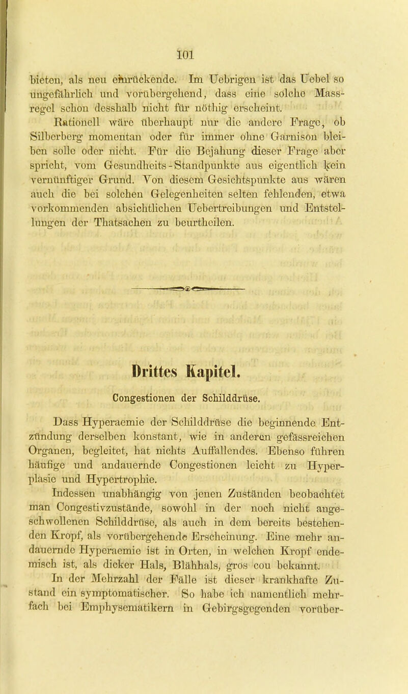 bietou, als neu emi-ückende. Im Uebrigön ist das Uobel so uugofährlicb und vorübergehend, dass eine solche Mass- regol schon desshalb nicht füi- nöthig erscheint. Rationell wäre überhaupt nur die andere Frage, ob Silborberg momentan oder für immer ohne Garnison blei- ben solle oder nicht. Für dio Bejahung dieser Frage aber spricht, vom Gesundheits - Standpunkte aus eigentlich kein vernünftiger Grund. Von diesem Gesichtspunkte aus wären auch die bei solchen Gelegenheiten selten fehlenden, etwa vorkommenden absichtlichen Uebertreibungen und Entstel- lungen der Thatsachen zu beurthcilen. Drittes Kapitel. Congestionen der Schilddrüse. Dass Hyperaemie der Schilddrüse die beginnende Ent- zündung derselben konstant, wie in anderen gefässreichen Organen, begleitet, hat nichts Auffallendes. Ebenso führen häufige und andauernde Congestionen leicht zu Hyper- plasie und Hypertrophie, Indessen unabhängig von jenen Zuständen beobachtet man Congestivzustände, sowohl in der noch nicht ange- schwollenen Schilddrüse, als auch in dem bereits bestehen- den Kropf, als vorübergehende Erscheinung. Eine mehr an- dauernde Hyperaemie ist in Orten, in welchen Kropf ende- misch ist, als dicker Hals, Blähhals, gros cou bekannt. In der Mehrzahl der Fälle ist dieser krankhafte Zu- stand ein symptomatischer. So habe ich namentlich mehr- fach bei Emphysematikern in Gebirgsgegenden vorüber-