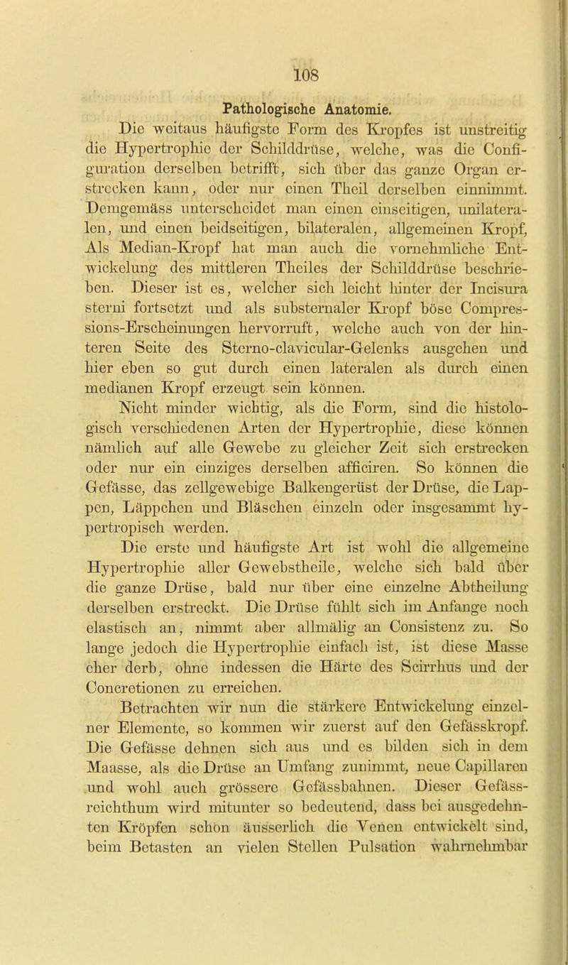 lö's Pathologische Anatomie. Die weitaus häufigste Form des Kropfes ist unstreitig die Hypertrophie der Schilddrüse, welche, was die Coufi- guratiou derselben betrifft, sich über das ganze Organ er- strecken kann, oder nur einen Theil dei-sclben einnimmt. Demgemäss imtcrscheidet man einen einseitigen, unilatera- len, imd einen beidseitigen, bilateralen, allgemeinen Kropf, Als Median-Kropf hat man auch die vornehmliche Ent- wickelung des mittleren Theiles der Schilddrüse beschrie- ben. Dieser ist es, welcher sich leicht hinter der Incisura sterui fortsetzt und als substernaler Kropf böse Compres- sions-Brscheinungen hervorruft, welche auch von der hin- teren Seite des Sterno-clavicular-Gelenks ausgehen und hier eben so gut durch einen lateralen als durch einen medianen Kropf erzeugt sein können. Nicht minder wichtig, als die Form, sind die histolo- gisch verschiedenen Arten der Hypertrophie, diese können nämlich auf alle Gewebe zu gleicher Zeit sich ersti-ecken oder nm' ein einziges derselben afficiren. So können die Gefässe, das zellgewebige Balkengerüst der Drüse, die Lap- pen, Läppchen und Bläschen einzeln oder insgesammt hy- pertroijisch werden. Die erste und häufigste Art ist wohl die allgemeine Hypertrophie aller Gewebstheile, welche sich bald über die ganze Drüse, bald nur liber eine einzelne Abtheilung derselben erstreckt. Die Drüse fühlt sich im Anfange noch elastisch an, nimmt aber allmälig an Oonsistenz zu. So lange jedoch die Hypertrophie einfach ist, ist diese Masse eher derb, ohne indessen die Härte des Sch'rhus imd der Concretionen zu erreichen. Betrachten wir nun die stärkere Entwickelung einzel- ner Elemente, so kommen wir zuerst auf den Gefässkropf Die Gefässe dehnen sich aus und es bilden sich in dem Maasse, als die Drüse an Umfang zunimmt, neue Capillareu .und wohl auch grössere Gcfässbahneu. Dieser Gefäss- reichthum wird mitunter so bedeutend, dass bei ausgedehn- ten Kröpfen schön äusserhch die Venen entwickelt sind, beim Betasten an vielen Stellen Pulsation wahrnehmbar