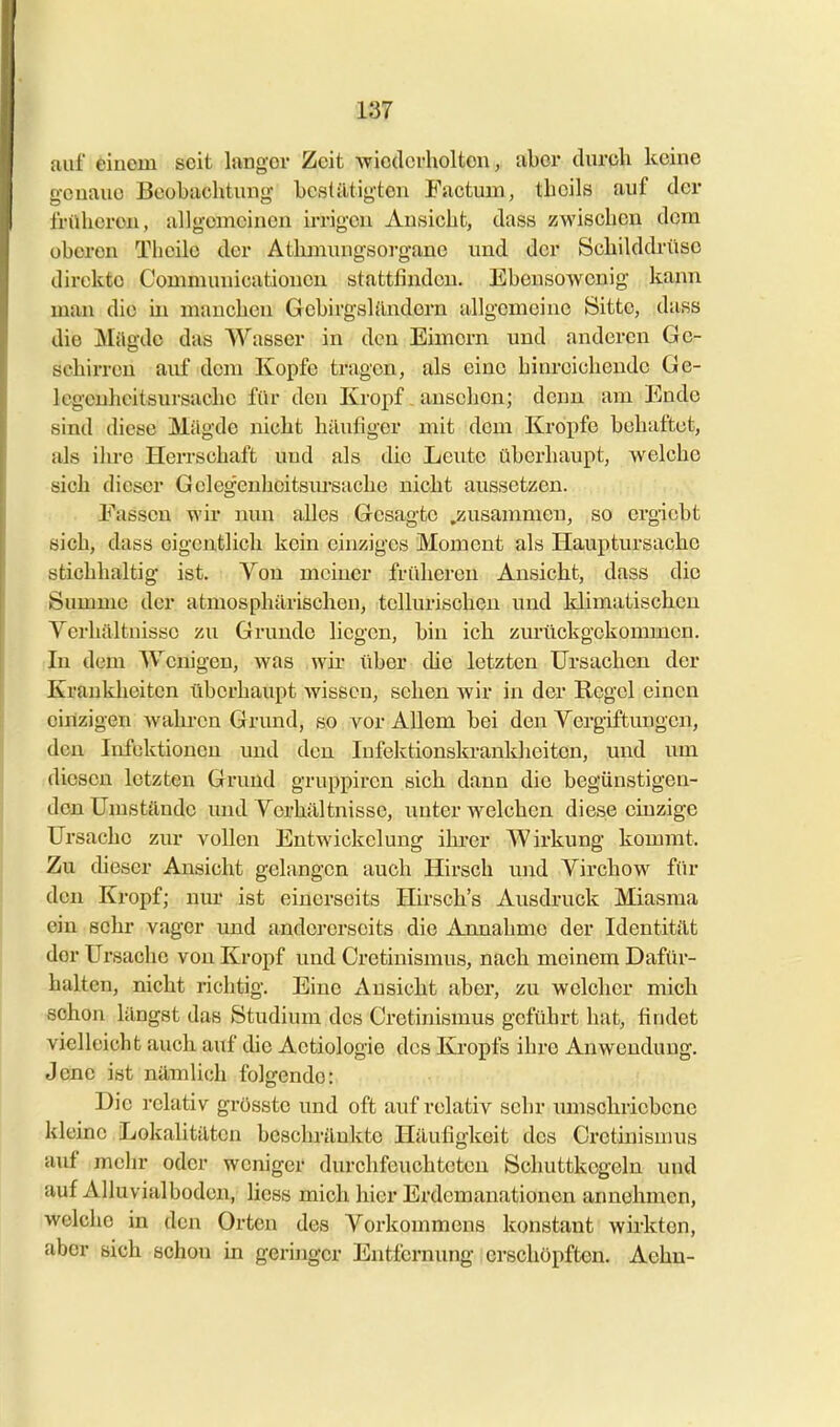 auf einem seit langer Zeit Aviodcrholten, aber durch keine o-cnaue Beobaclitung- bcstiltig'ten Factuin, tboils auf der früheren, allgemeinen irrigen Ansicht, dass zwischen dem oberen Thcile der Atbmungsorgane und der Schilddrüse direkte Communicationeu stattfinden. EbensoAvenig kann man die in manchen Gebirgsl{Indern allgemeine Sitte, dass die Mügde das Wasser in den Eimern und anderen Ge- schirren auf dem Kopfe tragen, als eine hinreichende Ge- legenheitsursache für den Kropf _ auschen; denn am Ende sind diese Mägde nicht häufiger mit dem Kröpfe behaftet, als ihre Herrschaft und als die Leute überhaupt, welche sich dieser Geleg-euheitsiu'sache nicht aussetzen. Fassen wir nun alles Gesagte .zusammen, so ergiebt sich, dass eigentlich kein einziges Moment als Hauptursacho stichhaltig ist. Von meiner frühereu Ansicht, dass die Summe der atmosphärischen, tellurischeu und klimatischen Verhältnisse zu Grunde liegen, bin ich zurückgekommen. In dem Wenigen, was wh über che letzten Ursachen, der Krauklieiten überhaupt wissen, sehen Avir in der Regel einen einzigen Avahren Grund, so vor Allem bei den Vergiftungen, den Infektionen und den Infektionskrankheiten, und um diesen letzten Grund gruppiren sich dann die begünstigen- den Umstände und Verhältnisse, unter w^elchen diese einzige Ursache zur vollen Entwickclung ihrer Wirkung kommt. Zu (heser Ansicht gelangen auch Hirsch und Virchow für den Kropf; nur ist einerseits Hirsch's Ausdruck Miasma ein sehr vager und andererseits die Annahme der Identität der Ursache von Kropf und Cretinismus, nach meinem Dafür- halten, nicht richtig. Eine Ansicht aber, zu welcher mich schon längst das Studium des Cretinismus geführt hat, findet vielleicht auch auf die Actiologie dos Kropfs ihre Anwendung, Jene ist nämlich folgende: Die relativ grösste und oft auf relativ sehr imischriebcne kleine Lokalitäten beschränkte Häufigkeit des Cretinismus auf mehr oder weniger durchfeuchteten Schuttkegeln und auf Alluvialbodcn, liess mich hier Erdemanationen annehmen, welche in den Orten des Vorkommens konstant Avirkten, aber sich schon in geringer Entfernung erschöpften. Aehn-