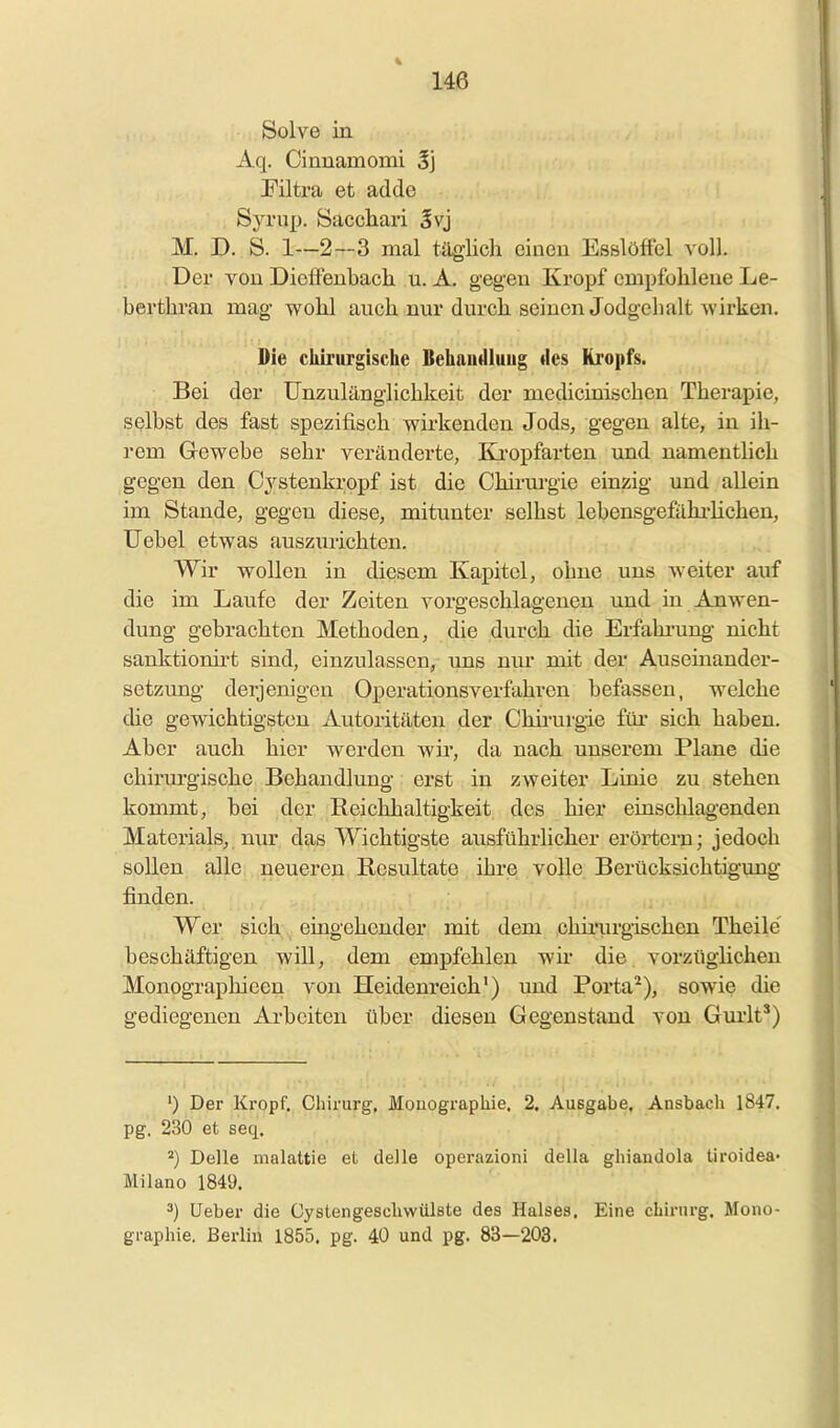 Solve in Aq. Cinnamomi 5j Filtra et adde Syrup. Sacchari Svj M. D. S. 1—2—3 mal täglich einen Esslöffel voll. Der von Didfenbach u. A. gegen Kropf empfohlene Le- berthran mag wohl auch nur durch seinen Jodgchalt wirken. Die chirurgische Behaudluug des Kropfs. Bei der Unzulänglichkeit der mechcinischen Therapie, selbst des fast spezifisch wirkenden Jods, gegen alte, in ih- rem Gewebe sehr veränderte, Ba'opfarten und namentlich gegen den Cystenkropf ist die Chirurgie einzig und allein im Stande, gegen diese, mitunter seihst lebensgefähi-lichen, üebel etwas auszurichten. Wir wollen in diesem Kapitel, ohne uns weiter auf die im Laufe der Zeiten vorgeschlagenen und in Anwen- dung gebrachten Methoden, die durch die Erfahi-ung- nicht sanktionii't sind, einzulassen, uns nm* mit der Auseinander- setzung derjenigen Operationsverfahren befassen, welche die gewichtigsten Autoritäten der Chii'urgie füi- sich haben. Aber auch hier werden wir, da nach unserem Plane die chirm'gische Behandlung erst in zweiter Linie zu stehen kommt, bei der Reichhaltigkeit des hier einschlagenden Materials, nur das Wichtigste ausführlicher erörtern; jedoch sollen alle neueren Resultate ihre volle Berücksichtigung finden. Wer sich eingehender mit dem chirurgischen Theile' beschäftigen wül, dem empfehlen wh* die vorzüglichen Monographieen von Heidenreioh') imd Porta^), sowie die gediegenen Arbeiten über diesen Gegenstand von Gurlt') ') Der Kropf. Chirurg, Monographie. 2. Ausgabe. Ansbach 1847. pg. 230 et seq. ^) Delle malattie et delle operazioni della ghiandola tiroidea- Milano 1849. 3) Ueber die Cystengeschwülste des Halses, Eine cbirurg, Mono- graphie. Berlin 1855, pg. 40 und pg. 83—203.