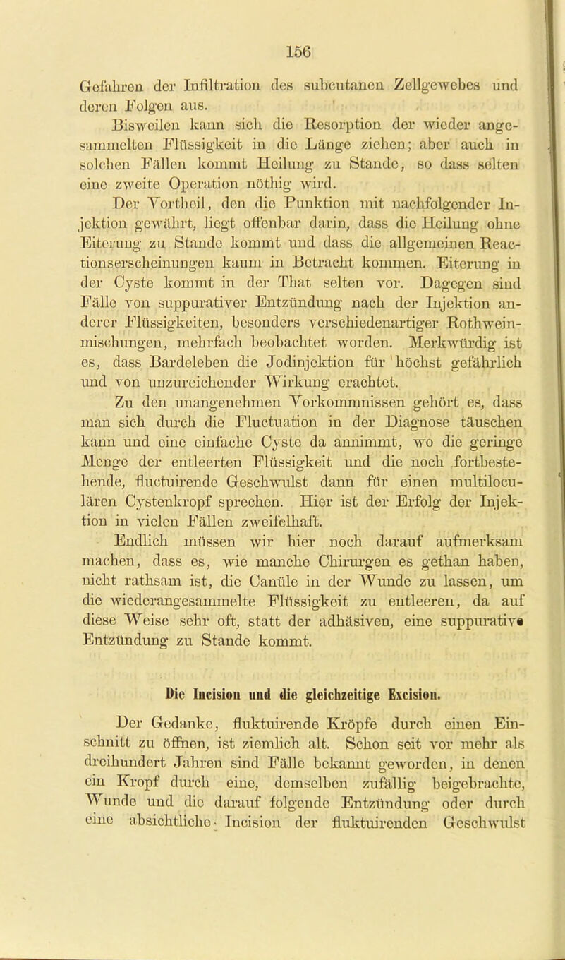 Gofiibi'eu der Infiltration des subcutanen Zellgewebes und deren Folgen aus. Bisweilen kann sicli die Resorption der wieder ange- sammelten Plilösigkeit in die Lilnge zicben; aber aucb in solclien Fallen kommt Heilung zu Stande, so dass selten eine zweite OiDeration uöthig wii'd. Der Yortboil, den die Punktion mit nacbfolgender In- jektion gewilbrt, liegt offenbar darin, dass die Heilung ebne Eiterung zu Stande kommt und dass die allgemeinen Reac- tionserscbeinungen kaum in Betracbt koumaen. Eiterung in der Cyste kommt in der Tbat selten yor. Dagegen sind Pällo A^on suppurativer Entzündung nacb der Injektion an- derer Plüssigkeiten, besonders verscbiedenartiger Rotbwein- misobungen, mebrfacb beobacbtet Avorden. Merkwürdig ist es, dass Bardelebeu die Jodinjoktion für'böcbst gefähi'licb imd von unzurcicbender Wirkung erachtet. Zu den unangenehmen A'^orkonunnissen gehört es, dass man sieb durch die Fluctuation in der Diagnose täuschen kann und eine einfache Cyste da annimmt, wo die geringe Menge der entleerten Flüssigkeit und die noch fortbeste- hende, fluctuirende Geschwulst dann für einen multilocu- lären Cystenkropf sprechen. Hier ist der Erfolg der Injek- tion in vielen Fällen zweifelhaft. Endlich müssen wir hier noch darauf aufmerksam machen, dass es, wie manche Chirurgen es gethan haben, nicht rathsam ist, die Canüle in der Wunde zu lassen, um die wiederangesammelte Flüssigkeit zu entleeren, da auf diese Weise sehr oft, statt der adhäsiven, eine suppm-ativ« Entzündung zu Stande kommt. Die Incision und die gleichzeitige Excisiou. Der Gedanke, fluktuirende Kröpfe durch einen Ein- schnitt zu öffnen, ist ziembcli alt. Schon seit vor raehi* als dreihundert Jahren sind Fälle bekannt geworden, in denen ein Kropf durch eine, demselben zufilllig beigebrachte, Wunde und die darauf folgende Entzündung oder durch emc absicbtliclio • Incision der fluktuirenden Geschwulst