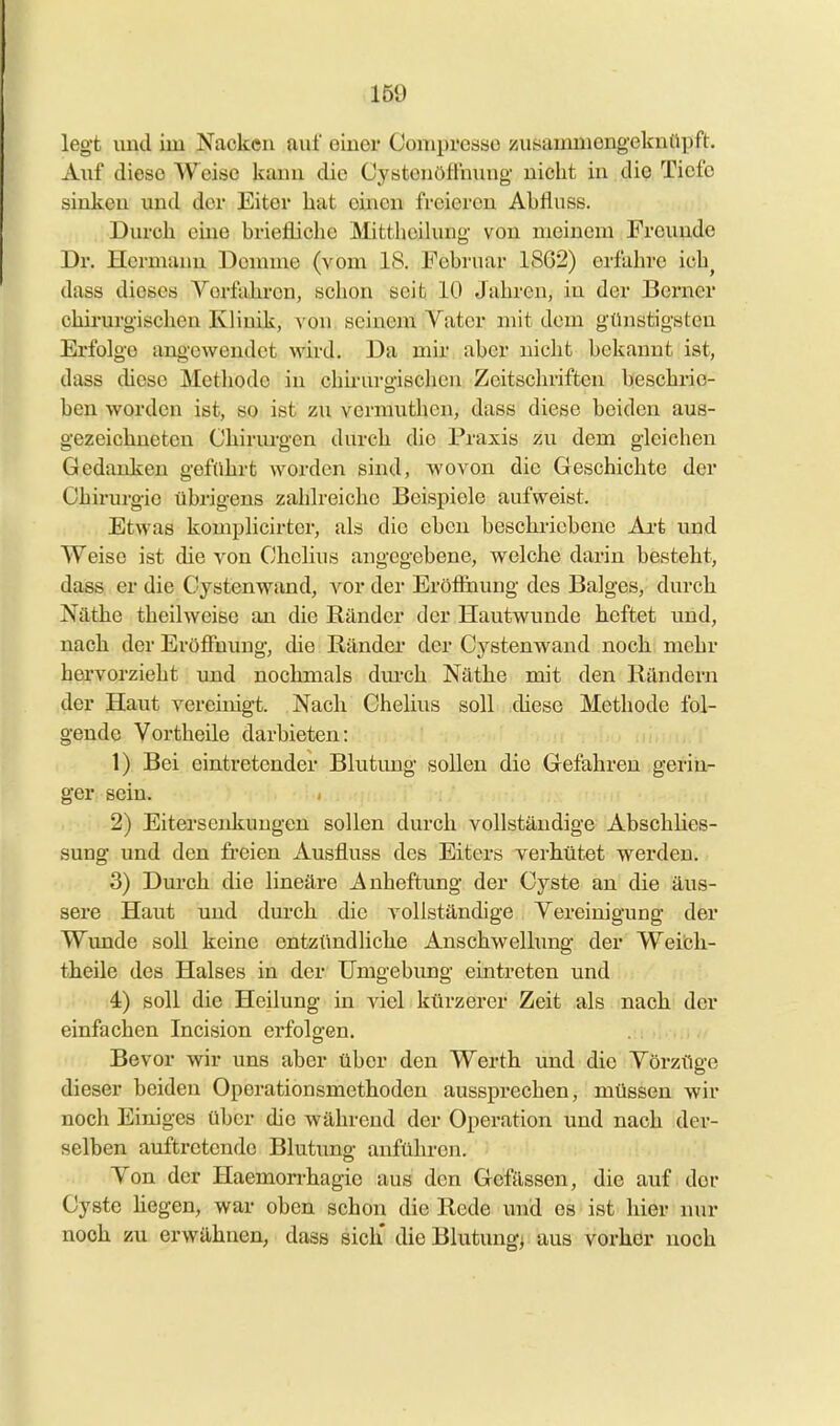 legt uud im Nacken auf oiuei* Coniprcsso zusammengeknüpft. Auf diese Weise kann die Cystenöffnung nicht in die Tiefe sinken und der Eiter hat einen freieren Ahfluss. Durch eine briefliche Mitthcihuig von meinem Freunde Dr. Hermann Demme (vom 18. Februar 1862) erfahre ich^ dass dieses Vorfahren, schon seit 10 Jahren, in der Berner chirurgischen Klinik, von seinem Vater mit dem günstigsten Erfolge angewendet wird. Da mir aber nicht bekannt ist, dass diese Methode in chü-urgischen Zeitschriften beschrie- ben worden ist, so ist zii vermuthen, dass diese beiden aus- gezeichneten Chirm-gen durch die Praxis zu dem gleichen Gedanken geführt worden sind, wovon die Geschichte der Chirurgie übrigens zahh-eiohe Beispiele aufweist. Etwas komplicirter, als die eben beschriebene Ai-t und Weise ist die von Chelius angegebene, welche darin besteht, dass er die Oystenwand, vor der Eröf&iung des Balges, durch Näthe theilweise an die Ränder der Hautwunde heftet imd, nach der Eröffnung, die Ränder der Oystenwand noch mehr hervorzieht und nochmals dm-ch Näthe mit den Rändern der Haut vereinigt. Nach Chelius soll diese Methode fol- gende Vortheile darbieten: 1) Bei eintretender Blutung sollen die Gefahren gerin- ger sein. 2) Eiterscidiungen sollen durch vollständige AbschHes- sung und den freien Ausfluss des Eiters verhütet werden. 3) Dm-ch die lineäre Anheftung der Cyste an die äus- sere Haut und dm-ch die vollständige Vereinigung der Wunde soll keine entzündliche Anschwellung der Weibh- theile des Halses in der Umgebung eintreten und 4) soll die Heilung in viel kürzerer Zeit als nach der einfachen Incision erfolgen. Bevor wir uns aber über den Werth und die Vorzüge dieser beiden Operationsmethoden aussprechen, müssen wir noch Einiges über die während der Operation und nach der- selben auftretende Blutung anführen. Von der Haemon-hagie aus den Gelassen, die auf der Cyste hegen, war oben schon die Rede imd es ist hier nur noch zu erwähnen, dass sich' die Blutung^ aus vorher noch