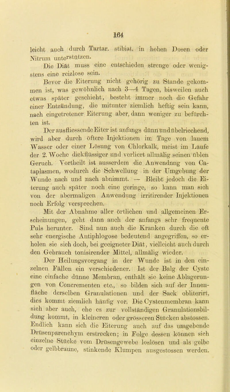 leicht aucli durch Tartar. stibiat. in hohen Doeen oder Nitriim unterstützen. Die Diät muss eine entschieden strenge oder wenig- stens eine reizlose sein. Bevor die Eiterung nicht gehörig zu Stande gekom- men ist, was gowöhnhch nach 3—4 Tagen, bisweilen auch etwas später geschieht, besteht immer noch die Gefahr einer Entzündung, die mitunter ziemlich heftig sein kann, nach eingetretener Eiterung aber, dann weniger zu befiirch- ten ist. Der ausfliessende Eiter ist anfangs dünn und übelriechend, wird aber durch öftere Injektionen im Tage von lauem Wasser oder einer Lösung von Chlorkalk, meist im Laufe der 2. Woche dickflüssiger iind verliert allmälig seinen üblen Geruch. Yortheilt ist ausserdem die Anwendung von Ca- taplasmen, wodurch die Schwellung in der Umgebung der Wunde nach und nach abnimmt. — Bleibt jedoch die Ei- terung auch später noch eine geringe, so kann man sich von der abermaligen Anwendimg irrith-ender Injektionen noch Erfolg versprechen. Mit der Abnahme aller örtlichen und allgemeinen Er- scheinungen, geht dann auch der anfangs sehr fi-equente Puls herunter. Sind nun auch die Kranken dm-ch die oft sehr energische Antiphlogose bedeutend angegriffen, so er- holen sie sich doch, bei geeigneter Diät, vielleicht auch durch den Gebrauch tonisirender Mittel, allmälig wieder. Der Heilungsvorgang in der Wunde ist in den ein- zelnen Fällen ein verschiedener. Ist der Balg der Cyste eine einfache dünne Membran, enthält sie keine Ablagerun- gen von Concrementen etc., so bilden sich auf der Innen- fläche derselben Granulationen und der Sack obliterii-1, dies kommt ziemlich häufig vor. Die Cystenmembran kann sich aber auch, ehe es zur vollständigen Granulationsbil- dung kommt, in kleineren oder grösseren Stücken abstossen. Endlich kann sich die Eiterung auch auf das umgebende Drüsenparenchym erstrecken; in Folge dessen köimen sich einzelne Stücke vom Drüsengewebo loslösen und als gelbe oder gelbbraune, stinkende Klumpen ausgestossen werden.