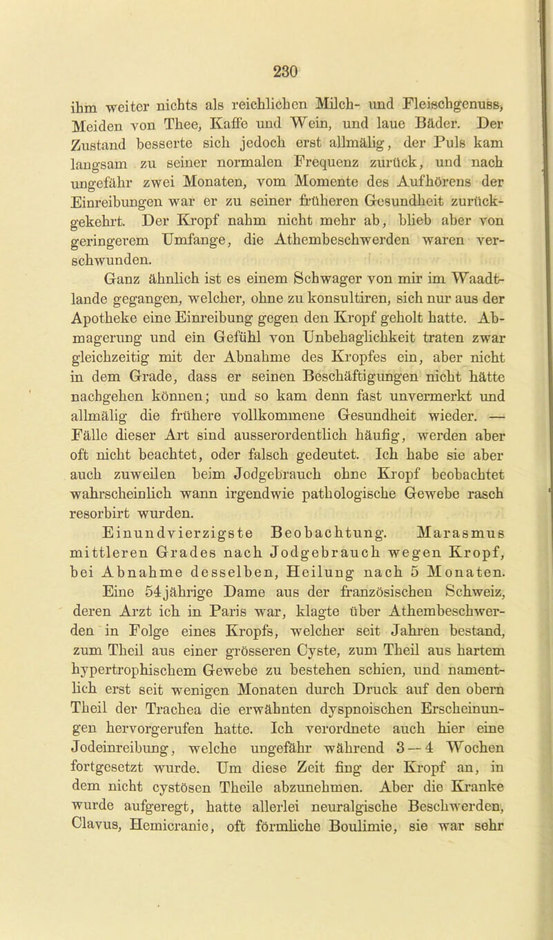 ihm weiter nichts als reichlichen Milch- und Fleißchgenues, Meiden von Thee, Kaff'e und Wein, und laue Bäder. Der Zustand besserte sich jedoch erst allmälig, der Puls kam langsam zu seiner normalen Frequenz zurück, und nach ungefähr zwei Monaten, vom Momente des Aufhörens der Einreibungen war er zu seiner früheren Grcsundhcit zurück- gekehrt. Der Kropf nahm nicht mehr ab, blieb aber von geringerem Umfange, die Athembeschwerden waren ver- schwunden. Ganz ähnlich ist es einem Schwager von mir im Waadfc- lande gegangen, welcher, ohne zu konsultiren, sich nur aus der Apotheke eine Einreibung gegen den Kropf geholt hatte. Ab- magerung und ein Gefühl von UnbehagHchkeit traten zwar gleichzeitig mit der Abnahme des Kropfes ein, aber nicht in dem Grade, dass er seinen Beschäftigungen nicht hätte nachgehen können; und so kam denn fast unvermerkt und allmälig die frühere vollkommene Gesundheit wieder. — Fälle dieser Art sind ausserordentlich häufig, werden aber oft nicht beachtet, oder falsch gedeutet. Ich habe sie aber auch zuweilen beim Jodgebrauch ohne Kropf beobachtet wahrscheinlich wann irgendwie pathologische Gewebe rasch resorbirt wurden. Einundvierzigste Beobachtung. Marasmus mittleren Grades nach Jodgebrauch wegen Kropf, bei Abnahme desselben, Heilung nach 5 Monaten. Eine öijährige Dame aus der französischen Schweiz, deren Arzt ich in Paris war, klagte über Athembeschwer- den in Folge eines Kropfs, welcher seit Jahi-en bestand, zum Tb eil aus einer grösseren Cyste, zum Theil aus hartem hypertrophischem Gewebe zu bestehen schien, und nament- lich erst seit weniaen Monaten durch Druck auf den obern Theil der Trachea die erwähnten dyspnoischen Erscheinun- gen hervorgerufen hatte. Ich verordnete auch hier eine Jodeinreibung, welche ungefähr während 3 — 4 Wochen fortgesetzt wurde. Um diese Zeit fing der Kropf an, in dem nicht cystösen Theüe abzunehmen. Aber die Ki-anke wurde aufgeregt, hatte allerlei neuralgische Beschwerden, Clavus, Hemicranie, oft förmliche Boiüimie, sie war sehr