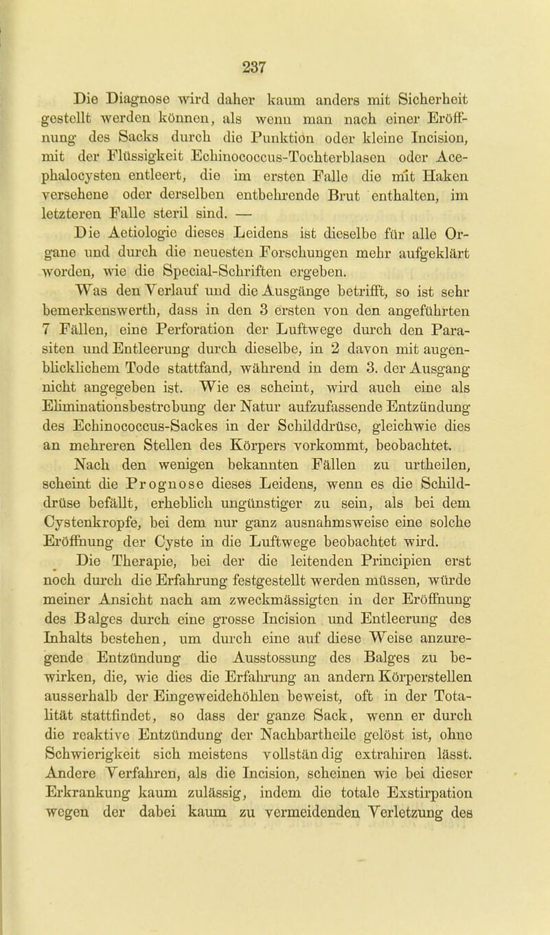 Die Diagnose wird daher kaum anders mit Sicherheit gestellt werden können, als wenn man nach einer Eröff- nung des Sacks durch die Punktion oder kleine Incision, mit der Flüssigkeit Echinococcus-Tochterblasen oder Ace- phalocysten entleert, die im ersten Falle die m'it Haken versehene oder derselben entbehi-ende Brut enthalten, im letzteren Falle steril sind. — Die Aetiolog-ie dieses Leidens ist dieselbe für alle Or- gane und durch die neuesten Forschungen mehr aufgeklärt worden, wie die Special-Schriften ergeben. Was den Verlauf und die Ausgänge betrifi't, so ist sehr bemerkenswerth, dass in den 3 ersten von den angeführten 7 Fällen, eine Perforation der Luftwege dm-ch den Para- siten und Entleerung durch dieselbe, in 2 davon mit augen- blicklichem Tode stattfand, während in dem 3, der Ausgang nicht angegeben ist. Wie es scheint, wird auch eine als Ehminatiousbestrobimg der Natur aufzufassende Entzündimg des Echinococcus-Sackes in der Schilddrüse, gleichwie dies an mehreren Stellen des Körpers vorkommt, beobachtet. Nach den wenigen bekannten Fällen zu urtheilen, scheint die Prognose dieses Leidens, wenn es die Schild- drüse befällt, erheblich ungünstiger zu sein, als bei dem Cystenkropfe, bei dem nur ganz ausnahmsweise eine solche Eröffnung der Cyste in die Luftwege beobachtet wird. Die Therapie, bei der die leitenden Principien erst noch dm*ch die Erfahrung festgestellt werden müssen, würde meiner Ansicht nach, am zweckmässigten in der Eröffnung des Balges durch eine grosse Incision und Entleerung des Inhalts bestehen, um durch eine auf diese Weise anzm'e- gende Entzündung die Ausstossung des Balges zu be- wirken, die, wie dies die Erfalu-ung an andern Körperstellen ausserhalb der Eingeweidehöhlen beweist, oft in der Tota- lität stattfindet, so dass der ganze Sack, wenn er dm'ch die reaktive Entzündung der Nachbartheile gelöst ist, ohne Schwierigkeit sich meistens vollständig extrahiren lässt. Andere Yerfahren, als die Incision, scheinen wie bei dieser Erkrankung kaum zulässig, indem die totale Exstirpation wegen der dabei kaum zu vermeidenden Yerletzung des