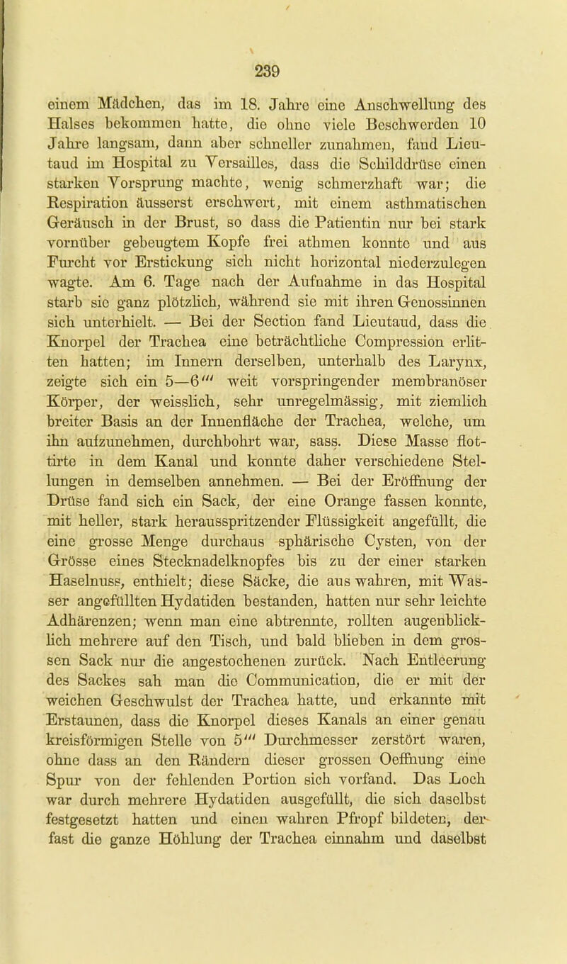 einem Mädchen, das im 18. Jahre eine Anschwellimg des Halses bekommen hatte, die ohne viele Beschwerden 10 Jahre langsam, dann aber schneller zunahmen, fand Lieu- taud im Hospital zu Versailles, dass die Schilddrüse einen starken Yorsprung machte, wenig schmerzhaft war; die Respiration äusserst erschwert, mit einem asthmatischen Geräusch in der Brust, so dass die Patientin nur bei stark vornüber gebeugtem Kopfe frei athmen konnte und aus Fm'cht vor Erstickung sich nicht horizontal niederzulegen wagte. Am 6. Tage nach der Aufnahme in das Hospital starb sie ganz plötzhch, während sie mit ihren Genossinnen sich unterhielt. — Bei der Section fand Lieutaud, dass die Knorpel der Trachea eine beträchtliche Compression erlit- ten hatten; im Innern derselben, unterhalb des Larynx, zeigte sich ein 5—6' weit vorspringender membranöser Körper, der weisslich, sehr unregelmässig, mit ziemlich breiter Basis an der Innenfläche der Trachea, welche, um ihn aufzunehmen, durchbohrt war, sass. Diese Masse flot- tirte in dem Kanal und konnte daher verschiedene Stel- lungen in demselben annehmen. — Bei der Eröf&iung der Drüse fand sich ein Sack, der eine Orange fassen konnte, mit heller, stark herausspritzender Flüssigkeit angefüllt, die eine grosse Menge durchaus sphärische Cysten, von der Grösse eines Stecknadelknopfes bis zu der einer starken Haselnuse, enthielt; diese Säcke, die aus wahren, mit Was- ser angefüllten Hydatiden bestanden, hatten nur sehr leichte Adhärenzen; wenn man eine abtrennte, rollten augenblick- hch mehrere auf den Tisch, und bald blieben in dem gros- sen Sack nur die angestochenen zurück. Nach Entleerung des Sackes sah man die Communication, die er mit der weichen Geschwulst der Trachea hatte, und erkannte mit Erstaunen, dass die Knorpel dieses Kanals an einer genan kreisförmigen Stelle von 5' Durchmesser zerstört waren, ohne dass an den Rändern dieser grossen Oeffhung eine Spur von der fehlenden Portion sich vorfand. Das Loch war durch mehrere Hydatiden ausgefüllt, die sich daselbst festgesetzt hatten und einen wahren Pfropf bildeten, der- fast die ganze Höhlung der Trachea einnahm und daselbst
