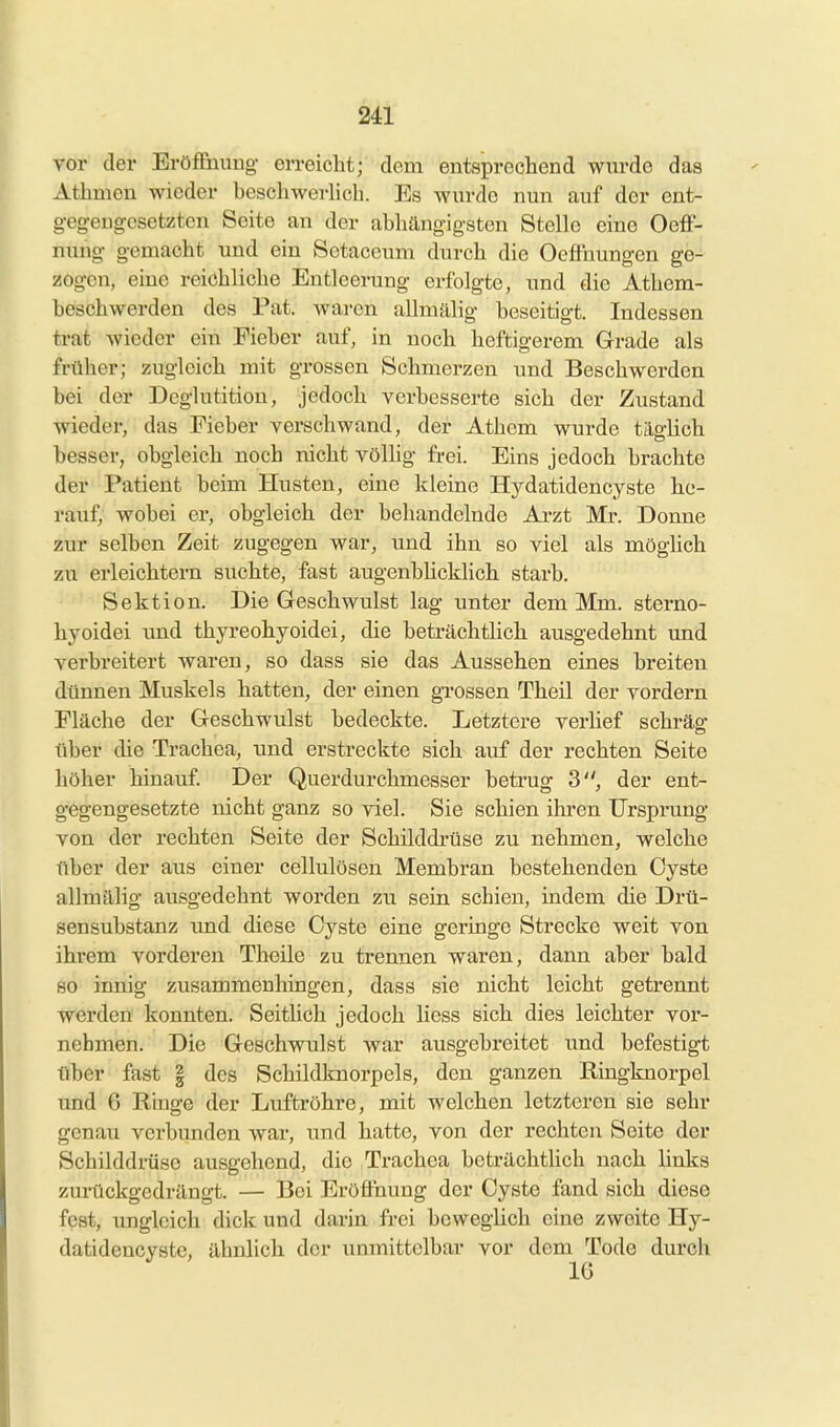 vor der Eröffnung- erreiclit; dem entsprechend wurde das Athmen wieder beschwerlich. Es wurde nun auf der ent- gegengesetzten Seite an der abhängigsten Stelle eine Oeff- nung gemacht und ein Setaceum durch die Oeffnungen ge- zogen, eine reichliche Entleerung erfolgte, und die Athem- beschwerden des Pat. waren allmälig beseitigt. Indessen trat wieder ein Fieber auf, in noch heftigerem Grade als früher; zugleich mit grossen Schmerzen und Beschwerden bei der Deglutitiou, jedoch verbesserte sich der Zustand wieder, das Fieber verschwand, der Athem wurde täglich besser, obgleich noch nicht völhg frei. Eins jedoch brachte dfer Patient beim Husten, eine kleine Hydatidencyste he- rauf, wobei er, obgleich der behandelnde Arzt Mr. Donne zur selben Zeit zugegen war, und ihn so viel als möglich zu erleichtern suchte, fast augenblicklich starb. Sektion. Die Geschwulst lag unter dem Mm. sterno- hyoidei und thyreohyoidei, die beträchtlich ausgedehnt und verbreitert waren, so dass sie das Aussehen eines breiten dünnen Muskels hatten, der einen gi'ossen Theil der vordem Fläche der Geschwulst bedeckte. Letztere verlief schräg über die Trachea, und erstreckte sich auf der rechten Seite höher hinauf. Der Querdurchmesser betrug 3, der ent- gegengesetzte nicht ganz so viel. Sie schien ihren Ursprung von der rechten Seite der Schilddrüse zu nehmen, welche über der aus einer cellulösen Membran bestehenden Cyste allmälig avisgedehnt worden zu sein schien, indem die Drü- sensubstanz imd diese Cyste eine geringe Strecke weit von ihrem vorderen Theile zu trennen waren, dann aber bald so innig zusammenhingen, dass sie nicht leicht getrennt werden konnten. Seitlich jedoch Hess sich dies leichter vor- nehmen. Die Geschwulst war ausgebreitet imd befestigt über fast | des Schildknorpels, den ganzen Ringknorpel und 6 Ringe der Luftröhre, mit welchen letzteren sie sehr genau verbunden war, und hatte, von der rechten Seite der Schilddrüse ausgehend, die Trachea beträchtlich nach links zurückgedrängt. — Bei Eröffnung der Cyste fand sich diese fest, imgleich dick und darin frei beweglich eine zweite Hy- datidencyste, ähnlich der unmittelbar vor dem Tode durch 16