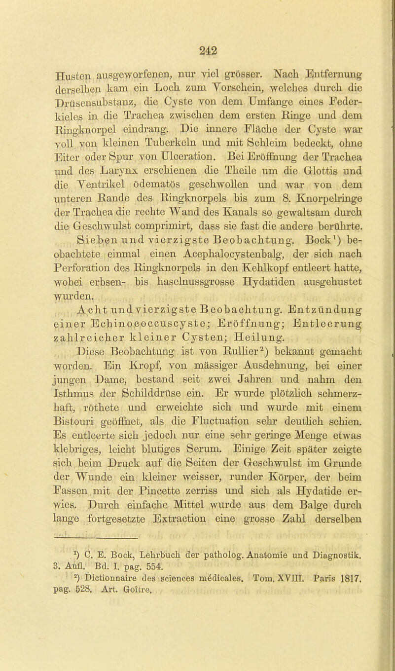 Husten ausgeworfenen, nur rxel grösser. Nach Entfernung derselben kam ein Locli zum Yorscliein, welches durch die Drüsensubstanz, die Cyste von dem Umfange eines Feder- kieles in die Trachea zwischen dem ersten Ringe und dem E-iugknorpel eindrang. Die innere Fläche der Cyste war voll..^on kleinen Tuberkeln und mit Schleim bedeckt, ohne Eiter oder Spur von ülceration. Bei Eröffiiung der Trachea und des Larynx erschienen die Theile um die Glottis und die Yentrikel ödematös geschwollen und war von dem unteren Rande des Ringknorpels bis zum 8. Knorpeh-inge der Trachea die rechte Wand des Kanals so gewaltsam durch die Geschwulst comprimirt, dass sie fast die andere berührte. Sieben und vierzigste Beobachtung. Bock') be- obachtete einmal einen Acephalocystenbalg, der sich nach Perforation des Riugknorpels in den Kehlkopf entleert hatte, wobei erbsen- bis haselnussgrosse Hydatiden ausgehustet wm'deu. Acht und vierzigste Beobachtung. Entzündung einer Echinoooccuscyste; Eröffnung; Entleerung zahlreicher kleiner Cysten; Heilung. Diese Beobachtung ist von RulHer ^) bekannt gemacht worden. Ein Kropf, von massiger Ausdehnung, bei einer jimgen Dame, bestand seit zwei Jahren und nahm den Isthmus der Schilddrüse ein. Er wurde plötzhch schmerz- haft, röthete und erweichte sich und wm-de mit einem Bistouri geöffnet, als die Fluctuation sehr deuthch schien. Es entleerte sich jedocli nur eine sehr geringe Menge etwas klebriges, leicht blutiges Serum. Einige Zeit später zeigte sich beim Druck auf die Seiten der Geschwulst im Grunde der Wunde ein kleiner weisser, runder Köi-per, der beim Fassen mit der Pincette zerriss und sich als Hydatide er- wies. Durch einfache Mittel wurde aus dem Balge dm-ch lange fortgesetzte Extraction eine grosse Zahl derselben z') C. E. Bock, Lelirbuch der patliolog. Anatomie und Diagnostik. 3. AM. Bd. I. pag. 554. Dictionnaire des sciences m^dicales. Tom. XVIII. Paris 1817. pag. 528. Art. Goitre.