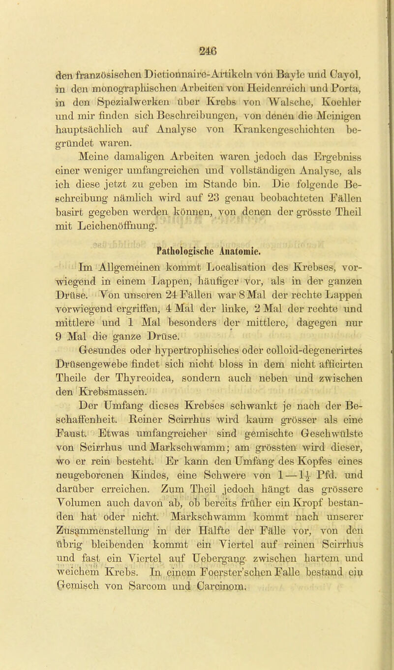 den franzüsisclion Dictionnairo-Ai-tikoln vOn Bayle und Gayol, in den monogTiipliischen Arbeiten von Heidenreich und Porta, m den 8pezial werken über Krebs von Wal sehe, Koehler und mir linden sich Beschi-eibungen, von denen die Meinigen hauptsächlich auf Analyse von Krankengeschichten be- gründet waren. Meine damaligen Arbeiten waren jedoch das Ergebniss einer weniger umfangreichen und vollständigen Analyse, als ich diese jetzt zu geben im Stande bin. Die folgende Be- schreibung näniUch wird auf 23 genau beobachteten Fällen basirt gegeben werden könnpn, von denen der gi*össte Theil mit Leichenöffnung. Pathologische Anatomie. Im Allgemeinen kommt Locahsation des Ki-ebses, vor- wiegend in einem Lappen, häufiger vor, als in der ganzen Drüse. Yen unseren 24 Fällen war 8 Mal der rechte Lappen vorwiegend ergriffen, 4 Mal der linke, 2 Mal der rechte und mittlere und 1 Mal besonders der mittlere, dagegen nur 9 Mal die ganze Drüse. Gesundes oder hypertrophisches oder coUoid-degenerirtes Drüsengewebe findet sich nicht bloss in dem nicht afficii'ten Theile der Thyreoidea, sondern auch neben und zwischen den Krebsmassen. Der Umfang dieses Krebses schwankt je nach der Be- schaffenheit. Reiner Scirrhus wird kaum gTösser als eine Faust. Etwas umfangreicher sind gemischte Geschwülste von Scirrhus und Markschwamm; am gi'össten wird diesei', wo er rein besteht. Er kann den Umfang des Kopfes eines neugeborenen Kindes, eine Schwere von 1 — 1^ Pfd. und darüber erreichen. Zum Theil jedoch hängt das grössere Yolumen auch davon ab, ob bereits fi'üher ein Kropf bestan- den hat oder nicht. Markschwamm kommt nach unserer Zusammenstellung in der Hälfte der Fälle vor, von den übrig bleibenden kommt ein Yiertel auf reinen Scirrhus und fast ein Yiertel auf Uebergang zwischen hartem und weichem Krebs. In einem Foerster'scl^n iß'alle bßstjind ein (jemisch von Sarcom und Oaroinom. i, • ■' ■