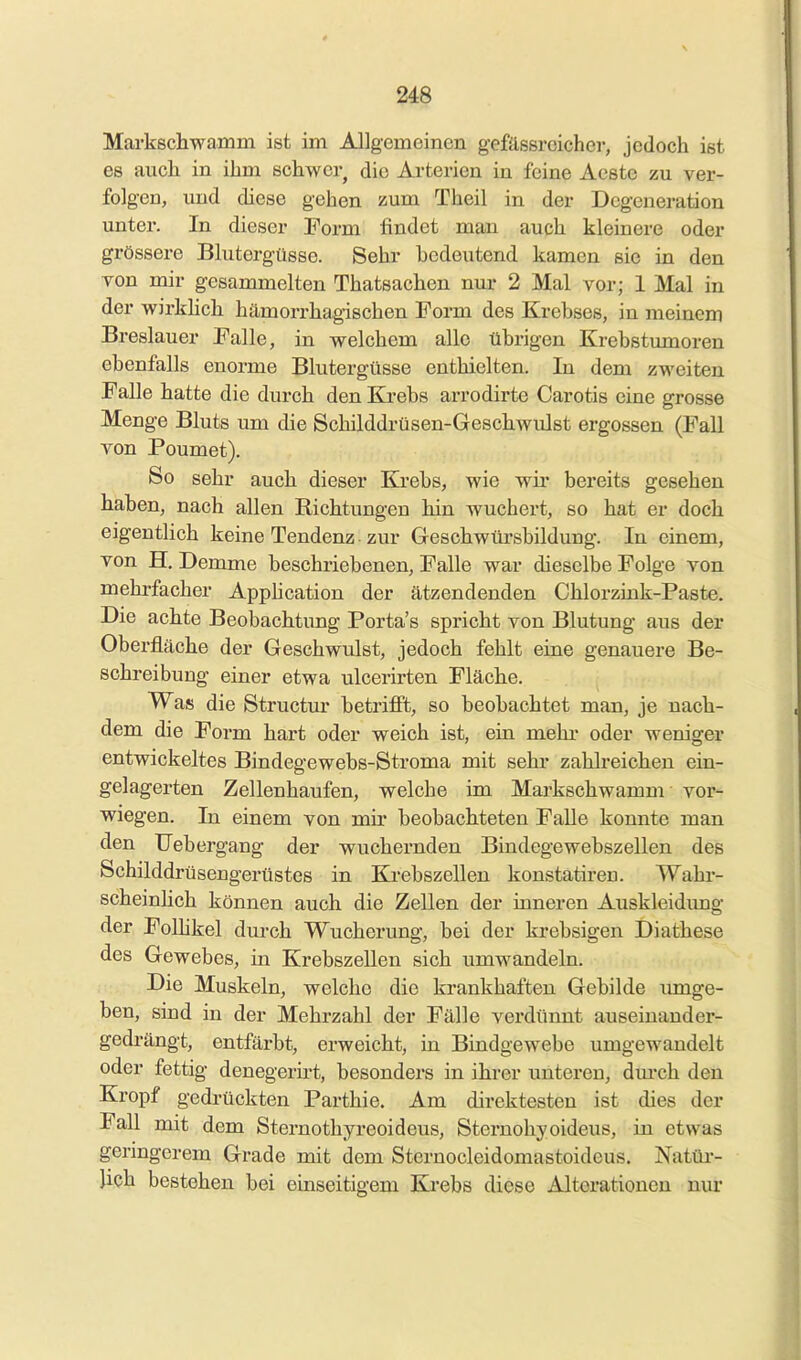 Markschwamm ist im Allgemeinen gefässrcicher, jedoch ist es auch in ihm schwer, die Arterien in feine Aeste zu ver- folgen, und diese gehen zum Theil in der Degeneration unter. In dieser Form findet man auch kleinere oder grössere Blutergüsse. Sehr bedeutend kamen sie in den von mir gesammelten Thatsachen nur 2 Mal vor; 1 Mal in der wirkUch hämorrhagischen Form des Krebses, in meinem Breslauer Falle, in welchem alle übrigen Krebstumoren ebenfalls enorme Blutergüsse enthielten. In dem zweiten Falle hatte die durch den Kj-ebs arrodirte Carotis eine grosse Menge Bluts um die Schilddrüsen-Geschwulst ergossen (Fall von Poumet). So sehr auch dieser Krebs, wie wir bereits gesehen haben, nach allen Richtungen hin Avuchert, so hat er doch eigentlich keine Tendenz zur Geschwüi'sbildung. In einem, von H. Demme beschriebenen, Falle war dieselbe Folge von mehrfacher Apphcation der ätzendenden Chlorzink-Paste. Die achte Beobachtung Porta's spricht von Blutung aus der Oberfläche der Geschwulst, jedoch fehlt eine genauere Be- schreibung einer etwa ulcerirten Fläche. Was die Structm betrifft, so beobachtet man, je nach- dem die Form hart oder weich ist, ein mehr oder weniger entwickeltes Bindegewebs-Stroma mit sehr zahlreichen ein- gelagerten Zellenhaufen, welche im Markschwamm vor- wiegen. In einem von mir beobachteten Falle konnte man den TJebergang der wuchernden Bindegewebszellen des Schilddrüsengerüstes in Krebszellen konstatiren. Wahr- scheinlich können auch die Zellen der inneren Auskleidimg der Folhkel durch Wucherung, bei der krebsigen Diathese des Gewebes, in Krebszellen sich umwandeln. Die Muskeln, welche die krankhaften Gebilde imige- ben, sind in der Mehrzahl der Fälle verdünnt auseinander- gedrängt, entfärbt, erweicht, in Bindgewebe umgewandelt oder fettig denegerh-t, besonders in ihrer unteren, dm-ch den Kropf gedrückten Parthie. Am direktesten ist dies der Fall mit dem Sternothyreoideus, Sternohyoideus, in etwas germgerem Grade mit dem Sternocleidomastoideus. Natür- lich bestehen bei einseitigem Krebs diese Alterationen nur