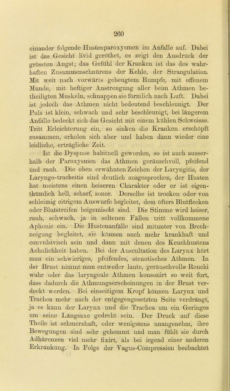 einander folgende Hustenparoxysmen im Anfalle auf. Dabei ist das Gesicht livid geröthet, es zeigt den Ausdruck der grössten Angst; das Gefühl der Kranken ist das des wahr- haften Zusammenschnürens der Kehle, der Strangulation. Mit weit nach vorwärts gebeugtem Rumpfe, mit offenem Mimde, mit heftiger Anstrengung aller beim Athmen be- theiligten Muskeln, schnappen sie förmhch nach Luft. Dabei ist jedoch das Athmen nicht bedeutend beschleunigt. Der Puls ist klein, schwach und sehr beschleunigt, bei längerem Anfalle bedeckt sich das Gesicht mit einem kühlen Schweisse. Tritt Erleichterimg ein, so sinken die Kranken erschöpft zusammen, erholen sich aber und haben dann wieder eine leidliche, erträgüche Zeit. Ist die Dyspnoe habituell geworden, so ist auch ausser- halb der Paroxysmen das Athmen geräuschvoll, pfeifend und rauh. Die oben erwähnten Zeichen der Laryngitis, der Laryngo-tracheitis sind deuthch ausgesprochen, der Husten hat meistens einen heiseren Charakter oder er ist eigen- thümlich hell, scharf, sonor. Derselbe ist trocken oder von schleimig eitrigem Auswm*fe begleitet, dem öfters Blutflecken oder Blutstreifen beigemischt sind. Die Stimme wird heiser, rauh, schwach, ja in seltenen Fällen tritt vollkommene Aphonie ein. Die Hustenanfälle sind mitunter von Brech- neigung begleitet, sie können auch mehr krankhaft und convulsivisch sein und dann mit denen des Keuchhustens AehnHchkeit haben. Bei der Auscultation des Larynx hört man ein schwieriges, pfeifendes, stenotisches Athmen. Li der Brust nimmt man entweder laute, geräuschvolle Ronchi wahr oder das laryngeale Athmen konsonirt so weit fort, dass dadurch die Athmungserscheinungen in der Brust ver- deckt werden. Bei einseitigem Ki-opf können Larynx und Trachea mehr nach der entgegengesetzten Seite verdrängt, ja es kann der Larynx und die Trachea um ein Geringes um seine Längsaxe gedreht sein. Der Druck auf diese Theile ist schmerzhaft, oder wenigstens unangenehm, ihi-e Bewegungen sind sehr gehemmt und man fühlt sie durch Adhärenzen viel mehr fixii't, als bei irgend einer anderen Erki-ankung. In Folge der Yagus-Compression beobachtet