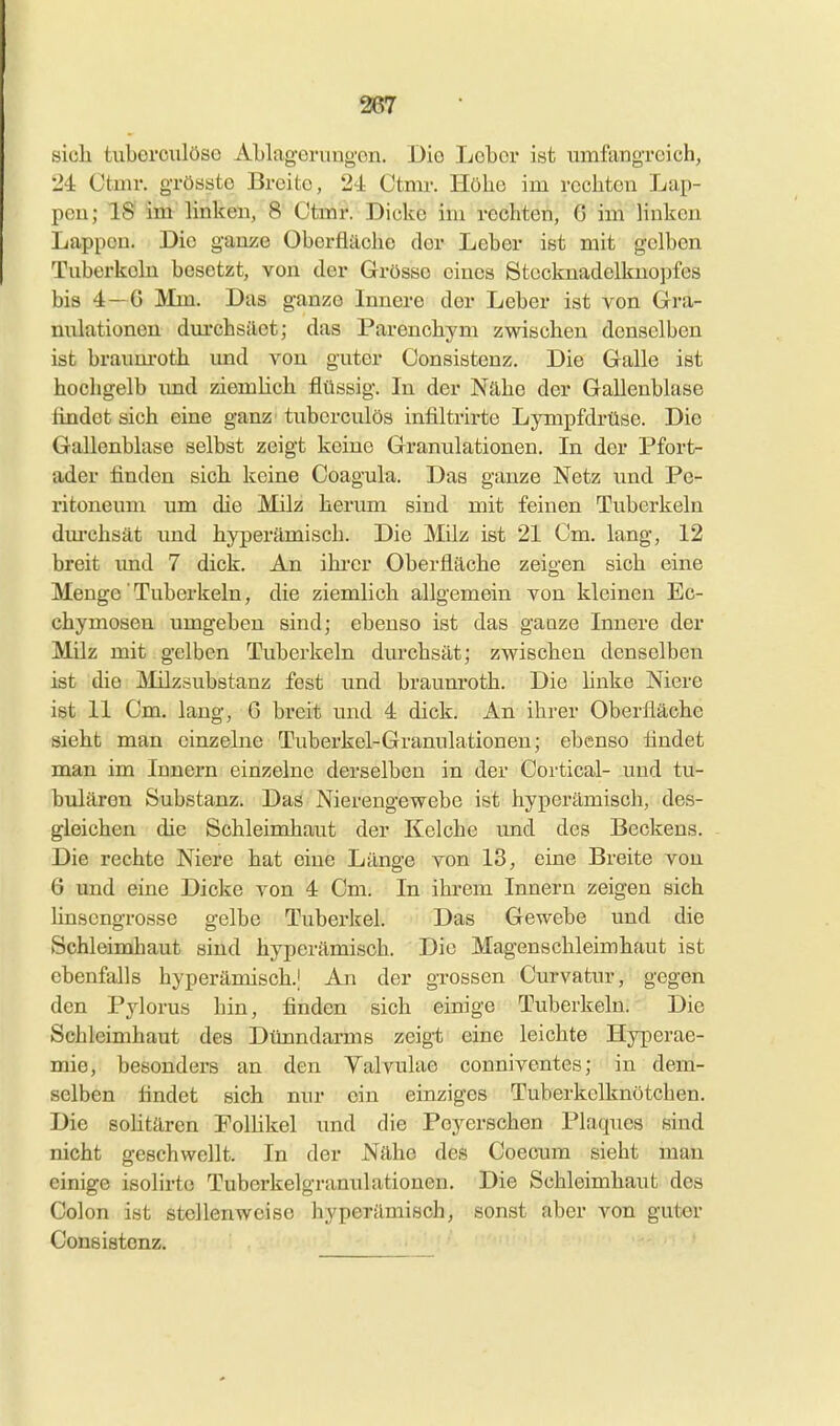 sicli tiiberculöso ALlageningon. Die Lebor ist umfangreich, 24: Ctnir. grösste Breite, 24 Ctmr. Höhe im rechten Lap- pen; 18 im linlcen, 8 Ctmr. Dicke im rechten, 6 im linken Lappen. Die ganze Oberfläche der Leber ist mit gelben Tuberkeln besetzt, von der Grösse eines Stecknadelkuopfes bis 4—6 Mm. Das ganze Innere der Leber ist von Gra- nulationen dm'chsäet; das Parencbym zwischen denselben ist braum-otb imd von guter Consistenz. Die Galle ist hochgelb imd ziemlich flüssig. In der Nähe der Gallenblase findet sich eine ganz tuberculös infiltrirte Lympfdrüse. Die Gallenblase selbst zeigt keine Granulationen. In der Pfort- ader finden sich keine Ooagula. Das ganze Netz imd Pe- ritoneum um die Milz herum sind mit feinen Tuberkeln dm'chsät und hyperämisch. Die Milz ist 21 Cm. lang, 12 breit imd 7 dick. An ihi-cr Oberfläche zeigen sich eine Menge' Tuberkeln, die ziemlich allgemein von kleinen Ec- chymosen umgeben sind; ebenso ist das gaoze Innere der Milz mit gelben Tuberkeln durchsät; zwischen denselben ist die Älilzsubstanz fest und braimroth. Die linke Niere ist 11 Cm. lang, 6 breit und 4 dick. An ihrer Oberfläche sieht man einzelne Tuberkel-Granulationen; ebenso findet man im Innern einzelne derselben in der Cortical- und tu- bulären Substanz. Das Nierengewebe ist hyperämisch, des- gleichen die Schleimhaut der Kelche und des Beckens. Die rechte Niere hat eine Länge von 13, eine Breite von 6 und eine Dicke von 4 Cm. In ihrem Innern zeigen sich linsengrosse gelbe Tuberkel. Das Gewebe und die Schleimhaut sind hyperämisch. Die Magenschleimhaut ist ebenfalls hyperämisch.) An der grossen Curvatur, gegen den Pylorus hin, finden sich einige Tuberkeln. Die Schleimhaut des Dünndarms zeigt eine leichte Hyperae- mie, besonders an den Yalvulae conniventes; in dem- selben findet sich nur ein einziges Tuberkelknötchen. Die sohtären Polhkel und die Peyerschen Plaques sind nicht geschwellt. In der Nähe des Coecum sieht man einige isolirte Tuberkelgranulationen. Die Schleimhaut des Colon ist stellenweise hyperämisch, sonst aber von guter Consistenz.