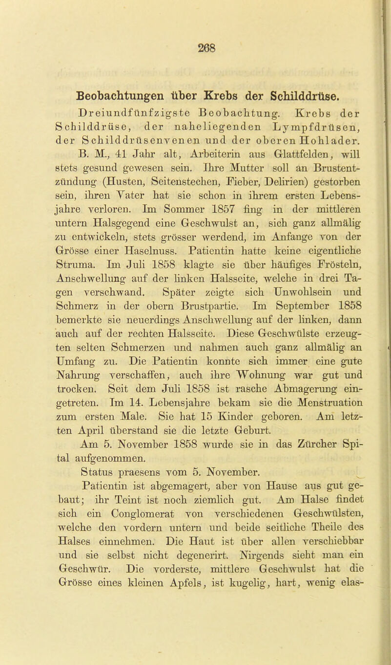 Beobachtungen über Krebs der Schilddrüse. Dreiundfünfzigste Beobachtung. Krebs der Schilddrüse, der naheliegenden Ly mpfdrüsen, der Schilddrüsenyenen und der oberen Hohlader. B. M., 41 Jahr alt, Arbeiterin aus Glattfeld en, will stets gesund gewesen sein, Ihre Mutter soll an Brustent- zündung (Husten, Seitenstechen, Fieber, Dehrien) gestorben sein, ihren Vater hat sie schon in ihrem ersten Lebens- jahre verloren. Im Sommer 1857 fing in der mittleren untern Halsgegend eine Geschwulst an, sich ganz allmälig zu entwickeln, stets grösser werdend, im Anfange ron der Grösse einer Haselnuss. Patientin hatte keine eigentliche Struma. Im Juli 1858 klagte sie über häufiges Frösteln, Anschwellung auf der hnken Halsseite, welche in drei Ta- gen verschwand. Später zeigte sich Unwohlsein und Schmerz in der obern Brustpartie. Im September 1858 bemerkte sie neuerdings Anschwellung auf der linken, dann auch auf der rechten Halsseite. Diese Geschwülste erzeug- ten selten Schmerzen und nahmen auch ganz aUmälig an Umfang zu. Die Patientin konnte sich immer eine gute Nahrung verschaff'en, auch ihre Wohnung war gut und trocken. Seit dem Juli 1858 ist rasche Abmagerimg ein- getreten. Im 14. Lebensjahre bekam sie die Menstruation zum ersten Male. Sie hat 15 Kinder geboren. Am letz- ten April überstand sie die letzte Gebm't. Am 5. November 1858 wui-de sie in das Zürcher Spi- tal aufgenommen. Status praesens vom 5. November. Patientin ist abgemagert, aber von Hause aus gut ge- baut; ihr Teint ist noch ziemlich gut. Am Halse findet sich ein Oongiomerat von verschiedenen Geschwülsten, welche den vordem untern und beide seitliche Theile des Halses einnehmen. Die Haut ist über allen verschiebbar und sie selbst nicht degenerirt. Nirgends sieht man ein Geschwür. Die vorderste, mittlere Geschwulst hat die Grösse eines kleinen Apfels, ist kugehg, hart, wenig elas-