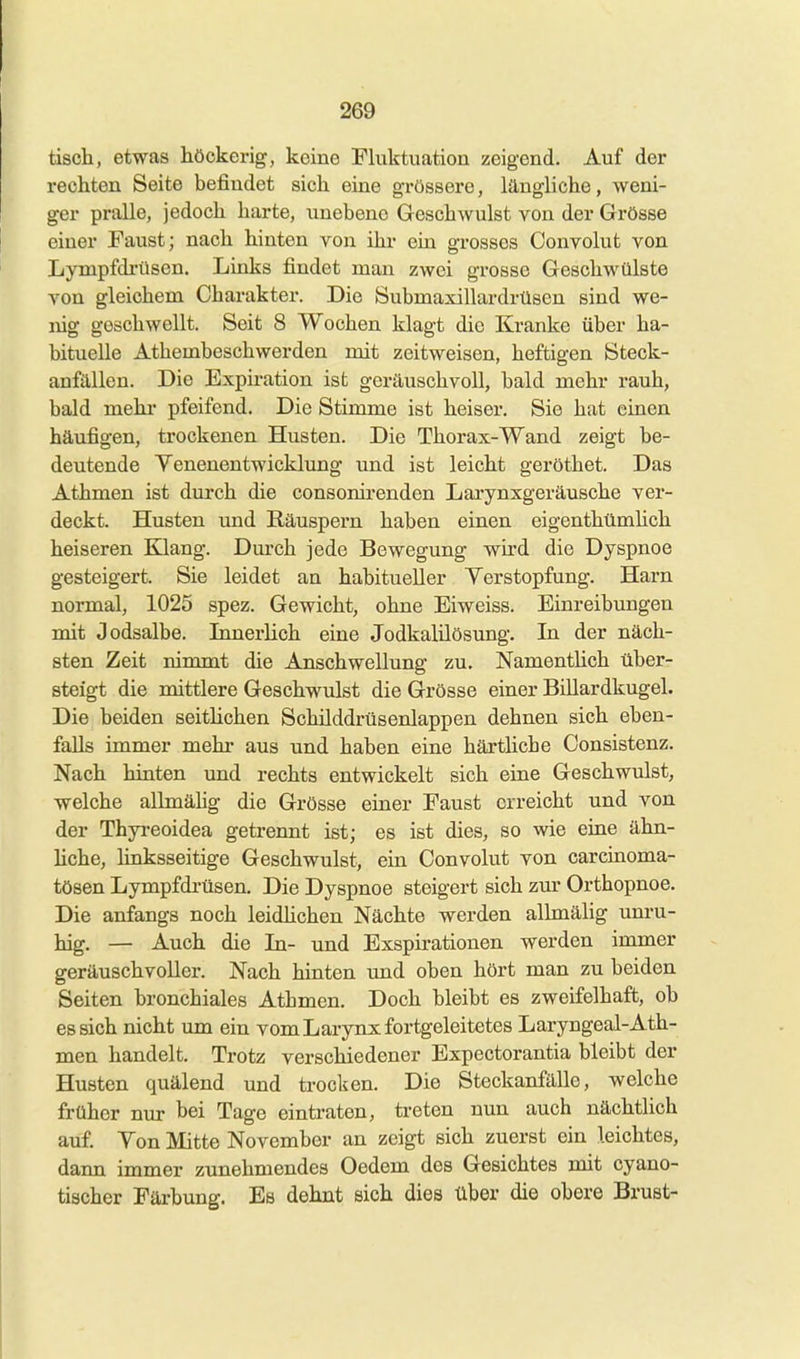 tisch, etwas höckerig, keine Fhiktuation zeigend. Auf der rechten Seite befindet sich eine grössere, längliche, weni- ger pralle, jedoch harte, xinebene Geschwulst von der Grösse einer Faust; nach hinten von ihr ein grosses Convolut von Lympfdi'üsen. Links findet mau zwei grosse Geschwülste von gleichem Charakter. Die Submaxillardrüsen sind we- nig geschwellt. Seit 8 Wochen klagt die Kranke über ha- bituelle Athembeschwerden mit zeitweisen, heftigen Steck- anfällen. Die Expiration ist geräuschvoll, bald mehr rauh, bald mehr pfeifend. Die Stimme ist heiser. Sie hat einen häufigen, trockenen Husten. Die Thorax-Wand zeigt be- deutende Yenenentwicklung und ist leicht geröthet. Das Athmen ist durch die consonirenden Lai-ynxgeräusche ver- deckt. Husten imd Räuspern haben einen eigenthümhch heiseren Klang. Durch jede Bewegung wird die Dyspnoe gesteigert. Sie leidet an habitueller Yerstopfung. Harn normal, 1025 spez. Gewicht, ohne Eiweiss. Einreibungen mit Jodsalbe. InnerHch eine Jodkalilösung. In der näch- sten Zeit nimmt die Anschwellung zu. Namenthch über- steigt die mittlere Geschwulst die Grösse einer Billardkugel. Die beiden seithchen Schüddrüsenlappen dehnen sich eben- falls immer mehr aus und haben eine härthebe Consistenz. Nach hinten und rechts entwickelt sich eine Geschwulst, welche allmähg die Grösse einer Faust erreicht und von der Thyi-eoidea getrennt ist; es ist dies, so wie eine ähn- hche, linksseitige Geschwulst, ein Convolut von carcinoma- tösen Lympfdrüsen. Die Dyspnoe steigert sich zur Orthopnoe. Die anfangs noch leidhchen Nächte werden allmälig unru- hig. — Auch die In- imd Exspirationen werden immer geräuschvoller. Nach hinten und oben hört man zu beiden Seiten bronchiales Athmen. Doch bleibt es zweifelhaft, ob es sich nicht imi ein vom Larynx fortgeleitetes Laryngeal-Ath- men handelt. Trotz verschiedener Expectorantia bleibt der Husten quälend und ti-ocken. Die Steckanfälle, welche früher nur bei Tage eintraten, treten nun auch nächtiich auf. Ton Mitte November an zeigt sich zuerst ein leichtes, dann immer zunehmendes Oedem des Gesichtes mit cyano- tischer Färbung. Es dehnt sich dies über die obere Brust-