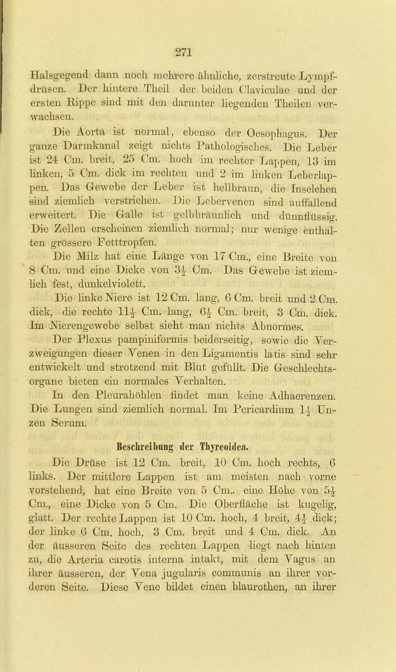 Halsgeg-end dann noch mohi-ere almliche, zerstreute Lynipf- drüscn. Der hintere Theil der beiden Ckiviculae und der ersten Kippe sind mit den darunter liegenden Thoilen ver- wachsen. Die Aorta ist normal, ebenso der Oesophagus. Der ganze Darmkanal zeigt nichts Pathologisches. Die Leber ist 24 Cm. breit, 25 Cm. hoch im rechter Lappen, 13 im Unken, 5 Cm. dick im rechten und 2 im linken Leberlap- pen. Das Gewebe der Leber ist hellbraun, die Inselchen sind ziemhch verstrichen. Die Lebervenen sind auffallend erweitert. Die Galle ist gelbbräunlich und dünnflüssig. Die Zellen erscheinen ziemhch normal; um- wenige enthal- ten grössere Petttropfen. Die Milz hat eine Länge von 17 Cm., eine Breite von 8 Cm. und eine Dicke von 3^ Cm. Das Gewebe ist ziem- hch fest, dunkelviolett. Die linke Niere ist 12 Cm. lang, 6 Cm. breit und 2 Cm. dick, die rechte 11-^ Cm. lang, 6^ Cm. breit, 3 Cm. dick. Im Nierengewebe selbst sieht man nichts Abnormes. Der Plexus pampiniformis beiderseitig, sowie die Ver- zweig-ungen dieser Yenen in den Ligamentis latis sind sehr entwickelt und strotzend mit Blut gefüllt. Die Geschlechts- organe bieten ein normales Verhalten. In den Plem'ahöhlen findet man keine Adhaerenzen. Die Lungen sind ziemlich normal. Im Pericardium 1-^- Un- zen Serum. Besclireibuug der Thyreoidea. Die Drüse ist 12 Cm. breit, 10 Cm. hoch rechts, 6 links. Der mittlere Lappen ist am meisten nach vorne vorstehend, hat eine Breite von 5 Cm., eine Höhe von 5^ Cm., eine Dicke von 5 Cm. Die Oberfläche ist kugelig, glatt. Der rechte Lappen ist 10 Cm. hoch, 4 breit, 4| dick; der hnke 6 Cm. hoch, 3 Cm. breit und 4 Cm. dick. An der äusseren Beite des rechten Lappen liegt nach hinten zu, die Arteria carotis interna intakt, mit dem Yagus an ihrer äusseren, der Yena jugularis communis an ihrer vor- deren Seite. Diese Yene bildet einen blaurothen, an ihi-er