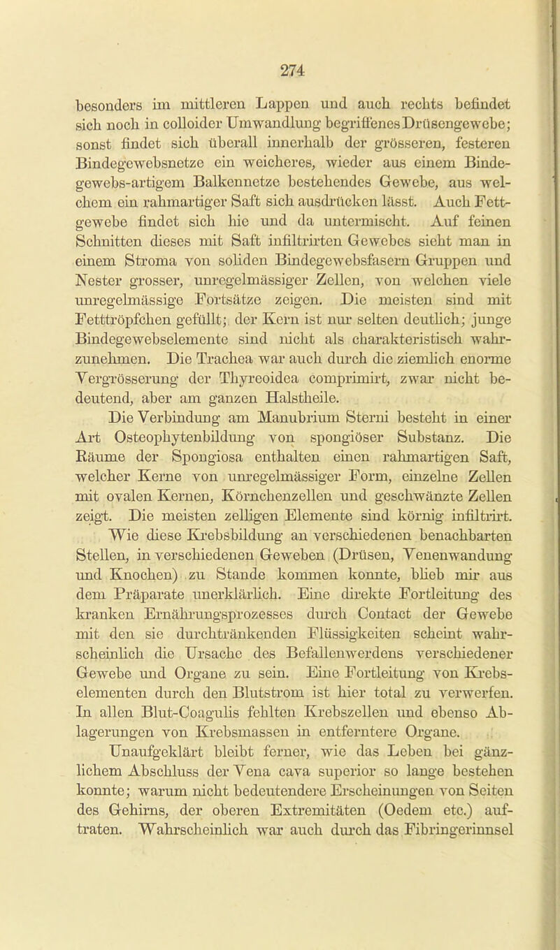 besonders im mittleren Lappen und auch rechts befindet sich noch in colloider Umwandlung begriffenes Drüsengewebe; sonst findet sich überall innerhalb der grösseren, festeren Bindegcwebsnetze ein weicheres, wieder aus einem Binde- gewebs-artigem Balkennetze bestehendes Gewebe, aus wel- chem ein rahmartiger Saft sich ausdi-ücken lässt. Auch Fett- gewebe findet sich hie und da untermischt. Auf feinen Schnitten dieses mit Saft infiltrii'ten Gewebes sieht man in einem Stroma von soliden Bindegewebsfasern Gruppen und Nester grosser, unregelmässiger Zellen, von welchen viele unregelmässige Fortsätze zeigen. Die meisten sind mit Fetttröpfchen gefüllt; der Kern ist nm- selten deuthch; junge Bindegewebselemente sind nicht als charakteristisch wahr- zunehmen. Die Trachea war auch durch die ziemlich enonne Yergrösserung der Thyreoidea comprimht, zwai' nicht be- deutend, aber am ganzen Halstheile. Die Verbindung am Manubrium Storni besteht in einer Art Osteophytenbildung von spongiöser Substanz. Die Räume der Spongiosa enthalten einen rahmartigen Saft, welcher Kerne von um-egelmässiger Form, einzelne Zellen mit ovalen Kernen, Körnchenzellen und geschwänzte ZeUen zeigt. Die meisten zelligen Elemente sind körnig infUtiii't. Wie diese Kj-ebsbildung an verschiedenen benachbarten Stellen, in verschiedenen Geweben (Drüsen, Yenenwandung und Knochen) zu Stande kommen konnte, bheb mir aus dem Präparate unerklärhch. Eine direkte Fortleitung- des kranken Ernährungsprozesses dm-ch Contact der Gewebe mit den sie durchtränkenden Flüssigkeiten scheint wahr- scheinlich die Ursache des Befallenwerdens verschiedener Gewebe und Organe zu sein. Eine Fortleitung von Ki-ebs- elementen durch den Blutstrom ist hier total zu verwerfen. In allen Blut-Coaguhs fehlten Krebszellen und ebenso Ab- lagerungen von Krebsmassen in entferntere Organe. Unaufgeklärt bleibt ferner, wie das Leben bei gänz- lichem Abschluss der Yena cava superior so lange bestehen konnte; warum nicht bedeutendere Erscheinungen von Seiten des Gehirns, der oberen Extremitäten (Oedem etc.) auf- traten. Wahrscheinlich war auch dm'ch das Fibringerinnsel