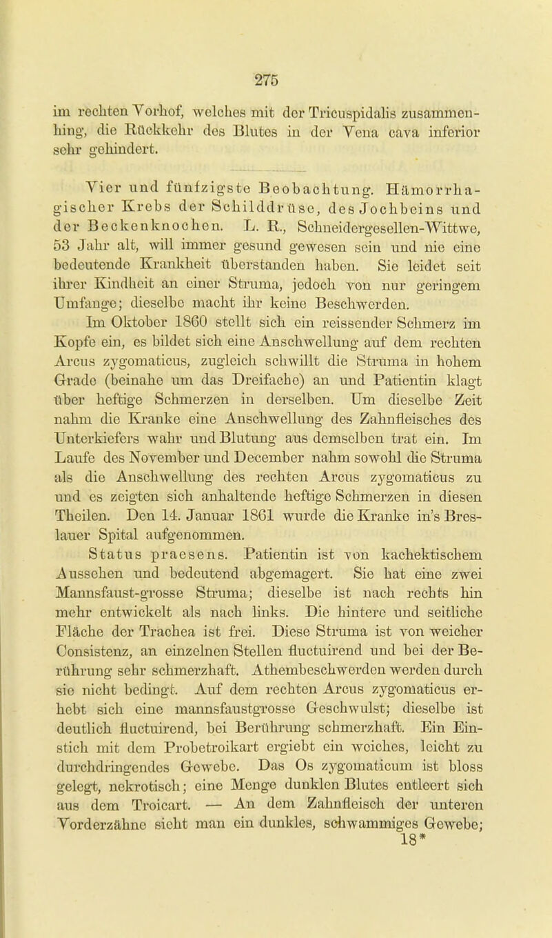 im rechten Vorhof, welches mit der Tricuspidahs zusammen- hing-, die Rückkehr des Blutes in der Yena cava inferior sehr gehindert. Yier und fünfzigste Beobachtung. Hämorrha- gischer Krebs der Schilddrüse, des Jochbeins und der Beokenknochen. L. R, Schneidergesellen-Wittwe, 53 Jahr alt, will immer gesund gewesen sein und nie eine bedeutende Krankheit tiberstanden haben. Sie leidet seit ihrer Kindheit an einer Struma, jedoch yon nur geringem Umfange; dieselbe macht ihr keine Beschwerden. Im Oktober 1860 stellt sich ein reissender Schmerz im Kopfe ein, es bildet sich eine Anschwellung auf dem rechten Arcus zygomaticus, zugleich schwillt die Struma in hohem Grade (beinahe imi das Dreifache) an und Patientin klagt über heftige Schmerzen in derselben. Um dieselbe Zeit nahm die Ki-anke eine Anschwellung des Zahnfleisches des Unterkiefers wahr und Blutung aus demselben trat ein. Im Laufe des Noyember imd December nahm sowohl die Struma als die Anschwellung des rechten Arcus zygomaticus zu tmd es zeigten sich anhaltende heftige Schmerzen in diesen Theilen. Den 14. Januar 1861 wurde die Kranke in's Bres- lauer Spital aufgenommen. Status praesens. Patientin ist von kaehektischem Aussehen und bedeutend abgemagert. Sie hat eine zwei Mannsfaust-gTOsse Struma; dieselbe ist nach rechts hin mehr entwickelt als nach links. Die hintere und seitliche Fläche der Trachea ist frei. Diese Struma ist von weicher Consistenz, an einzelnen Stellen fluctuirend und bei der Be- rührung sehr schmerzhaft. Athembeschwerden werden durch sie nicht bedingt. Auf dem rechten Arcus zygomaticus er- hebt sich eine mannsfaustgrosse Geschwulst; dieselbe ist deutlich fluctuirend, bei Berührung schmerzhaft. Ein Ein- stich mit dem Probetroikart ergiebt ein weiches, leicht zu durchdringendes Gewebe. Das Os zygomaticum ist bloss gelegt, nekrotisch; eine Menge dunklen Blutes entleert sich aus dem Troicart. — Au dem Zahnfleisch der unteren Yorderzähne sieht man ein dunkles, sdiwammiges Gewebe; 18*