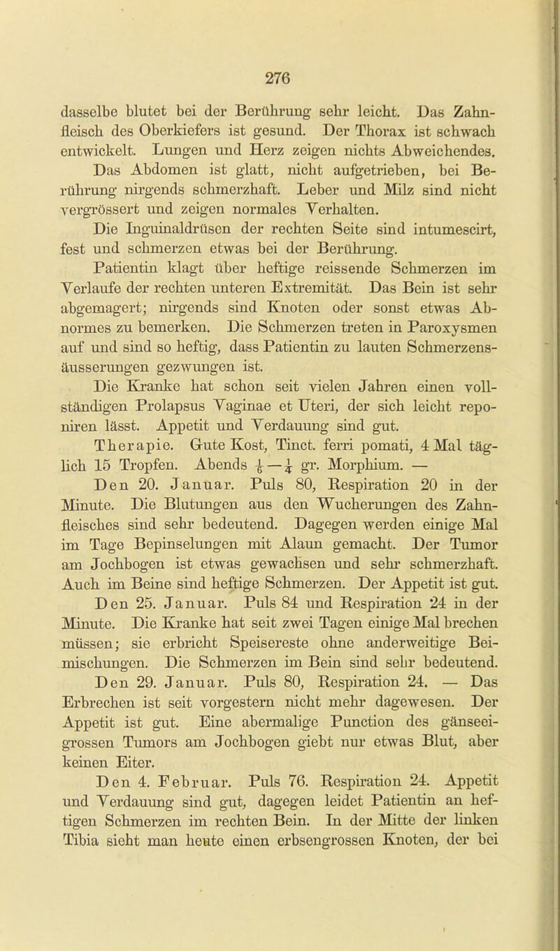 dasselbe blutet bei der Berührung sehr leicht. Das Zahn- fleisch des Oberkiefers ist gesund. Der Thorax ist schwach entvyickelt. Lungen und Herz zeigen nichts Abweichendes. Das Abdomen ist glatt, nicht aufgetrieben, bei Be- rührung nirgends schmerzhaft. Leber und Milz sind nicht vergrössert und zeigen normales Yerhalten. Die Inguinaldrüscn der rechten Seite sind intumescirt, fest und schmerzen etwas bei der Berührung. Patientin klagt über heftige reissende Schmerzen im Yerlaufe der rechten unteren Extremität. Das Bein ist sehr abgemagert; nirgends sind Knoten oder sonst etwas Ab- normes zu bemerken. Die Schmerzen treten in Paroxysmen auf und sind so heftig, dass Patientin zu lauten Schmerzens- äusserungen gezwungen ist. Die Kranke hat schon seit vielen Jahren einen voll- ständigen Prolapsus Yaginae et Uteri, der sich leicht repo- nü'en lässt. Appetit und Verdauung sind gut. Therapie. Gute Kost, Tinct. ferri pomati, 4 Mal täg- lich 15 Tropfen. Abends ^ — ^ gr. Morphium. — Den 20. Januar. Puls 80, Respiration 20 in der Minute. Die Blutungen aus den Wucherungen des Zahn- fleisches sind sehr bedeutend. Dagegen werden einige Mal im Tage Bepinselungen mit Alaun gemacht. Der Tumor am Jochbogen ist etwas gewachsen imd sehr schmerzhaft. Auch im Beine sind heftige Schmerzen. Der Appetit ist gut. Den 25. Januar. Puls 84 imd Respiration 24 in der Minute. Die Kranke hat seit zwei Tagen einige Mal brechen müssen; sie erbricht Speisereste ohne anderweitige Bei- mischungen. Die Schmerzen im Bein sind sehr bedeutend. Den 29. Januar. Puls 80, Respiration 24. — Das Erbrechen ist seit vorgestern nicht mehi* dagewesen. Der Appetit ist gut. Eine abermalige Punction des gänseei- grossen Tumors am Jochbogen giebt nur etwas Blut, aber keinen Eiter. Den 4. Februar. Puls 76. Respiration 24. Appetit und Yerdauung sind gut, dagegen leidet Patientin an hef- tigen Schmerzen im rechten Bein. In der Mitte der linken Tibia sieht man heute einen erbsengrossen Knoten, der bei