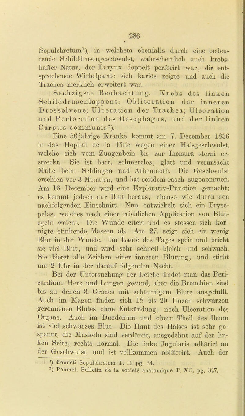 öepulchi'etum^), in welchem ebenfalls durch eine bedeu- tende Schilddrüsengeschwulst, wahrscheinlich auch krebs- hafter Natur, der Larynx doppelt perforu-t war, die ent- sprechende Wirbelpartie sich kaiiös zeigte und auch die Trachea merkhch erweitert war. Sechzigste Beobachtung. Krebs des linken Schilddrüsenlappens; Obliteration der inneren Drosselvene; Ulceration der Trachea; Ulceration und Perforation des Oesophagus, und der linken Carotis communis''). Eine 56jährige Kranke kommt am 7. December 1836 in das Höpital de la Pitiö wegen einer Halsgeschwulst, welche sich yom Zungenbein bis zur Incisura sterni er- streckt. Sie ist hart, schmerzlos, glatt und verursacht Mühe beim Schlingen und Athemnoth. Die Geschwulst erschien vor 3 Monaten, und hat seitdem rasch zugenommen. Am 16. December wird eine Explorativ-Punction gemacht; es kommt jedoch nur Blut heraus, ebenso wie durch den nachfolgenden Einschnitt. Nun entwickelt sich ein Eryse- pelas, welches nach einer reichlichen Application von Blut- egeln weicht. Die Wunde eitert und es stossen sich kör- nigte stinkende Massen ab. Am 27. zeig-t sich ein wenig Blut in der Wunde. Im Laufe des Tages speit und bricht sie viel Blut, und wird sehr schnell bleich und schwach. Sie bietet alle Zeichen einer inneren Blutung, und stirbt um 2 Uhr in der darauf folgenden Nacht. Bei der Untersuchung der Leiche findet man das Peri- cardium, Herz und Lungen gesund, aber die Bronchien sind bis zu denen 3. Grades mit schäumigem Blute ausgefüllt. Auch im Magen finden sich 18 bis 20 Unzen schwarzen geronnenen Blutes ohne Entzündung, noch Ulceration des Organs. Auch im Duodenum und obern Theil des Ilemn ist viel schwarzes Blut. Die Haut des Halses ist sehr ge- spannt, die Muskeln sind verdünnt, ausgedehnt auf der lin- ken Seite; rechts normal. Die hnke Jugularis adhärirt au der Geschwulst, und ist vollkommen obliterii-t. Auch der : 1) Bonneti Sepulohretum T. IL pg. 34.