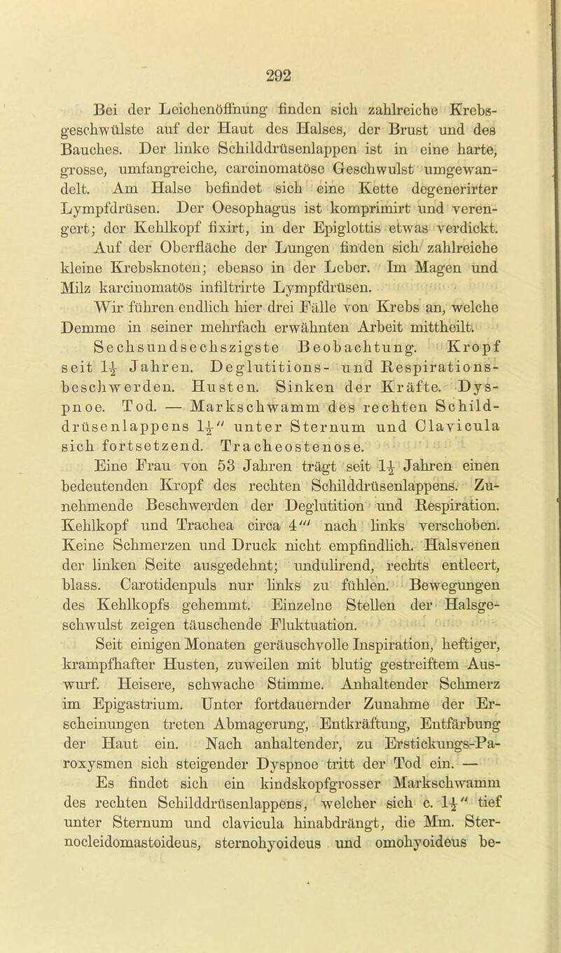 Bei der Leicbenöfl&iung- finden sich zahlreiche Krebs- geschwülste auf der Haut des Halses, der Brust und des Bauches. Der linke Schilddrüsenlappen ist in eine harte, grosse, umfangreiche, carcinomatöse Geschwulst umgewan- delt. Am Halse befindet sich eine Kette degenerirter Lympfdrüsen. Der Oesophagus ist komprimirt und veren- gert; der Kehlkopf fixirt, in der Epiglottis etwas verdickt. Auf der Oberfläche der Lungen finden sich zahlreiche kleine Krebsknoteu; ebenso in der Leber. Im Magen und Milz karciuomatös infiltrirte Lympfdrüsen. Wir führen endlich hier drei Fälle von Krebs an, welche Demme in seiner mehrfach erwähnten Arbeit mittheüt; Sechsundseohszigste Beobachtung. Kropf seit 1^ Jahren. Deglutitions- und Respirations- beschwerden. Husten. Sinken der Kräfte. Dys- pnoe. Tod. — Markschwamm des rechten Schild- drüse nlappens 1^ unter Sternum und Glavicula sich fortsetzend. Tracheostenose. Eine Frau von 53 Jahren trägt seit 1^ Jahren einen bedeutenden Kropf des rechten Schilddrüsenlappens. Zu- nehmende Beschwerden der Deglutition und Respiration. Kehlkopf und Trachea circa 4' nach links verschoben. Keine Schmerzen und Druck nicht empfindHch. Halsvenen der linken Seite ausgedehnt; rmduHrend, rechts entleert, blass. Carotidenpuls nur hnks zu fühlen. Bewegungen des Kehlkopfs gehemmt. Einzelne Stellen der Halsge- schwulst zeigen täuschende Fluktuation. Seit einigen Monaten geräuschvolle Inspiration, heftiger, krampfhafter Husten, zuweilen mit blutig gesti-eiftem Aus- wurf Heisere, schwache Stimme. Anhaltender Schmerz im Epigastrium. Unter fortdauernder Zunahme der Er- scheinungen treten Abmagerung, Entkräftung, Entfärbung der Haut ein. Nach anhaltender, zu Erstickungs-Pa- roxysmen sich steigender Dyspnoe tritt der Tod ein. — Es findet sich ein kindskopfgrosser Markschwamm des rechten Schilddrüsenlappens, welcher sich c. 1^ tief unter Sternum und clavicula hinabdrängt, die Mm. Ster- nocleidomastoideus, sternohyoideus imd omohyoideus be-