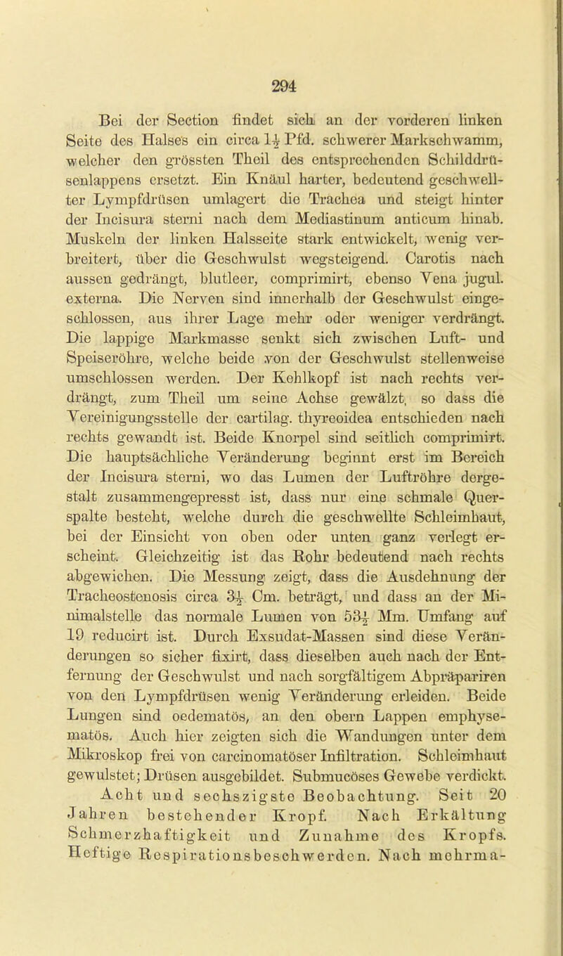 Bei der Section findet sicli an der vorderen linken Seite des Halses ein circa 1^ Pfd. schwerer Markachwamm, welcher den gTössten Theil des entsprechenden Schilddrti- senlappens ersetzt. Ein KniLul harter, bedeutend geschwell- ter Lympfdrüsen umlagert die Trachea und steigt liinter der lucisura sterni nach dem Mediastinum anticum hinab. Muskeln der linken Halsseite stark entwickelt, wenig ver- breitert, über die Geschwulst wegsteigend. Carotis nach aussen gedrängt, blutleer, comprimirt, ebenso Vena jugul. externa. Die Nerven sind innerhalb der Geschwulst einge- schlossen, aus ihrer Lage mehr oder weniger verdrängt. Die lappige Markmasse senkt sich zwischen Luft- und Speiseröhre, welche beide von der Geschwulst stellenweise umschlossen werden. Der Kehlkopf ist nach rechts ver- drängt, zum Theil um seine Achse gewälzt, so dass die Yereinigungsstelle der cartilag. thyreoidea entschieden nach rechts gewandt ist. Beide Knorpel sind seitHch comprimirt. Die hauptsächliche Yeränderung beginnt erst im Bereich der Incisura sterni, wo das Linnen der Luftröhre derge- stalt zusammengepresst ist, dass nur eine schmale Quer- spalte besteht, welche durch die geschwellte Schleimhaut, bei der Einsicht von oben oder unten ganz verlegt er- scheint. Gleichzeitig ist das Rohr bedeutend nach rechts abgewichen. Die Messung zeigt, dass die Ausdehnung der Tracheostenosis circa 3^ Cm. beti-äg-t, und dass an der Mi- nimalstelle das normale Lumen von 53^ Mm. Umfang auf 19 reducirt ist. Durch Exsudat-Massen sind diese Yerän- derungen so sicher fixirt, dass dieselben auch nach der Ent- fernung der Geschwulst und nach sorgfältigem Abpräpariren von den Lympfdrüsen wenig Veränderung erleiden. Beide Lungen sind oedematös, an den obern Lappen emphyse- matös. Auch hier zeigten sich die Wandungen unter dem Mikroskop frei von carcinomatöser Infiltration. Schleimhaut gewulstet; Drüsen ausgebildet. Submucöses Gewebe verdickt. Acht und seohszigste Beobachtung. Seit 20 Jahren bestehender Kropf. Nach Erkältung Schmerzhaftigkeit und Zunahme des Kropfs. Heftige Rospirationsbeschwerden. Nach mchrma-