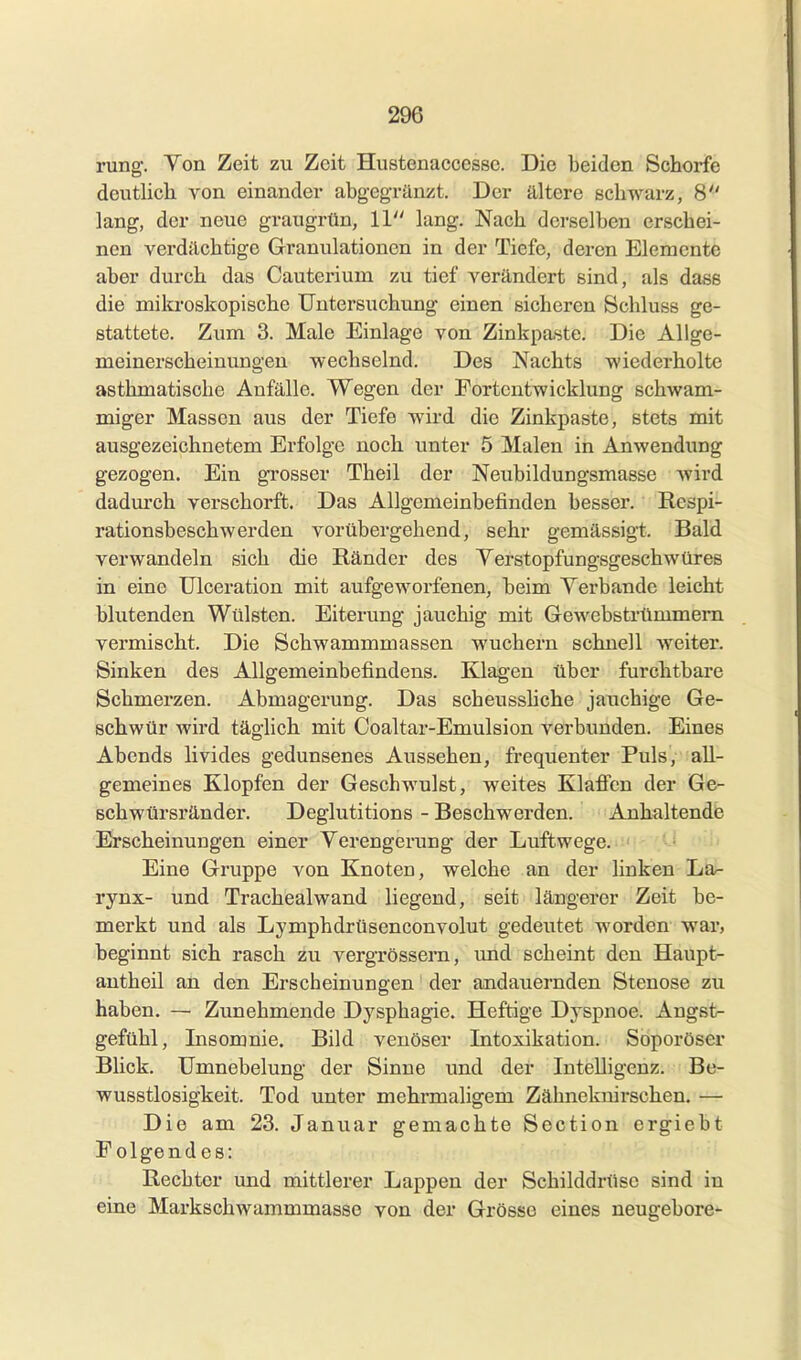 rung. Von Zeit zu Zeit Hustenaccesse. Die beiden Schorfe deutlich von einander abgegränzt. Der ältere schwarz, 8 lang, der neue graugrün, 11 lang. Nach derselben erschei- nen verdächtige Granulationen in der Tiefe, deren Elemente aber durch das Cauterium zu tief verändert sind, als dasß die mikroskopische Untersuchung einen sicheren öcliluss ge- stattete. Zum 3. Male Einlage von Zinkpaste. Die Allge- meinerscheinungen wechselnd. Des Nachts wiederholte asthmatische Anfälle. Wegen der Fortentwicklung schwam- miger Massen aus der Tiefe wird die Zinkpaste, stets mit ausgezeichnetem Erfolge noch unter 5 Malen in Anwendung gezogen. Ein grosser Theil der Neubildungsmasse wird dadurch verschorft. Das Allgemeinbefinden besser. Respi- rationsbeschwerden vorübergehend, sehr gemässigt. Bald verwandeln sich die Ränder des Yerstopfungsgeschwüres in eine Ulceration mit aufgeworfenen, beim Verbände leicht blutenden Wülsten. Eiterung jauchig mit Gewebstrümmern vermischt. Die Schwammmassen wuchern schnell weiter. Sinken des Allgemeinbefindens. Klagen über furchtbare Schmerzen. Abmagerung. Das scheusshche jauchige Ge- schwür wird täglich mit Coaltar-Emulsion verbunden. Eines Abends livides gedunsenes Aussehen, frequenter Puls, all- gemeines Klopfen der Geschwulst, weites Klaffen der Ge- Bchwürsränder. Deglutitions - Beschwerden. Anhaltende Erscheinungen einer Verengerung der Luftwege. Eine Gruppe von Knoten, welche an der linken La- rynx- und Trachealwand liegend, seit längerer Zeit be- merkt und als Lymphdrüsenconvolut gedeutet worden war, beginnt sich rasch zu vergrössern, und scheint den Haupt- antheil an den Erscheinungen der andauernden Stenose zu haben. — Zunehmende Dysphagie. Heftige Dyspnoe. Angst- gefühl, Insomnie. Bild venöser Intoxikation. Soporöser Blick. Umnebelung der Sinne und der Intelligenz. Be- wusstlosigkeit. Tod unter mehrmaligem Zähneknirschen. — Die am 23. Januar gemachte Soction ergiebt Folgendes: Rechter und mittlerer Lappen der Schilddrüse sind in eine Markschwammmasse von der Grösse eines neugebore-