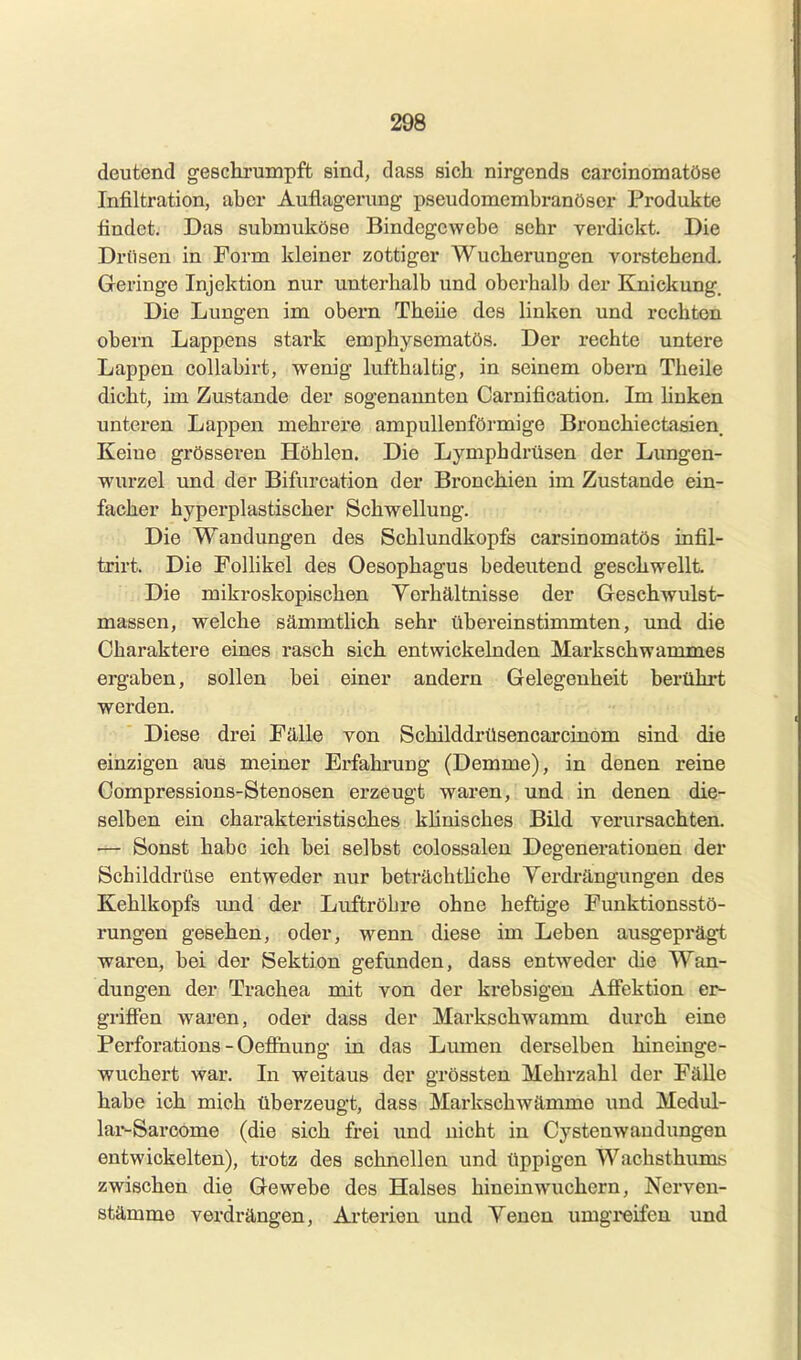 deutend geschrumpft sind, dass sich nirgends carcinomatöse Infiltration, aber Auflagerung pseudomembranöser Produkte findet. Das submuköse Bindegewebe sehr verdickt. Die Drüsen in Form kleiner zottiger Wucherungen vorstehend. Geringe Injektion nur unterhalb und oberhalb der Eoiiekung. Die Lungen im obern Theiie des linken und rechton obern Lappens stark emphysematös. Der rechte untere Lappen collabirt, wenig lufthaltig, in seinem obern Theiie dicht, im Zustande der sogenannten Carnification. Im hnken unteren Lappen mehrere ampullenförmige Bronchiectasien Keine grösseren Höhlen. Die Lymphdrüsen der Lungen- wurzel und der Bifurcation der Bronchien im Zustande ein- facher hyperplastischer Schwellung. Die Wandungen des Schlundkopfs carsinomatös infil- trirt. Die Follikel des Oesophagus bedeutend geschwellt Die mikroskopischen Yorhältnisse der Geschwulst- massen, welche sämmtlich sehr übereinstimmten, und die Charaktere eines rasch sich entwickelnden Markschwammes ergaben, sollen bei einer andern Gelegenheit berührt werden. Diese drei Fälle von Schilddrüsencarcinom sind die einzigen aus meiner Erfahrung (Demme), in denen reine Compressions-Stenosen erzeugt waren, und in denen die- selben ein charakteristisches klinisches Bild verursachten. — Sonst habe ich bei selbst colossaleu Degenerationen der Schilddrüse entweder nur beträchtUche Verdrängungen des Kehlkopfs imd der Luftröhre ohne heftige Funktionsstö- rungen gesehen, oder, wenn diese im Leben ausgeprägt waren, bei der Sektion gefunden, dass entweder die Wan- dungen der Trachea mit von der krebsigeu Afiektion er^ griffen waren, oder dass der Markschwamm durch eine Perforations - Oeffiiung in das Lumen derselben hineinge- wuchert war. In weitaus der grössten Mehrzahl der Fälle habe ich mich überzeugt, dass Markschwämme und Medul- lar-Sarcome (die sich frei und nicht in Cystenwaudungen entwickelten), trotz des schnellen und üppigen Wachsthums zwischen die Gewebe des Halses hinein wuchern, Nerven- stämme verdrängen, Arterien und Venen umgreifen und