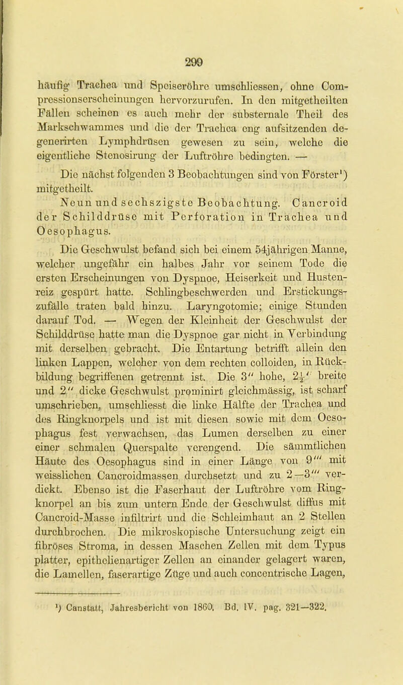 200 häufig Traehea und Speiseröhre nmschhessen, ohne Com- pressionsorscheinungen hervorzurufen. In den luitgethoiltcn Fällen scheinen es auch mehr der substernalo Theil des Markschwammes xuid die der Trachea eng aufsitzenden de- generii-ten Lymphdrüsen gewesen zu sein, welche die eigentliche Stenosirung der Luftröhre bedingten. — Die nächst folgenden 3 Beobachtungen sind von Förster') mitgetheilt. Neun und sechszigste Beobachtung. Cancroid der Schilddrüse mit Perforation in Trachea und Oesophagus. Die Geschwulst befand sich bei einem 54] ährigen Manne, welcher ungefähr ein halbes Jahr vor seinem Tode die ersten Erscheinungen von Dyspnoe, Heiserkeit und Husten- reiz gespürt hatte. Schlingbeschwerden und Erstickungs- zufälle traten bald hinzu. Laryngotomie; einige Stunden darauf Tod* -rr-. .. Wegen der Kleinheit der Geschwulst der Schilddrüse hatte man die Dyspnoe gar nicht in Yerbindimg mit derselben gebracht. Die Entartung betrifi't allein den linken Lappen, welcher von dem rechten colloiden, in Rück- bildung begriffenen geti'ennt ist. Die 3 hohe, 2^' breite und 2  dicke Geschwulst pi-ominü-t gleichmässig, ist scharf umschrieben, umschliesst die hnke Hälfte der Trachea und des Ringknoi-pels und ist mit diesen sowie mit dem Oeso- phagus fest verwachsen, das Lumen derselben zu einer einer schmalen Querspalte verengend. Die sämmtlichen Häute des Oesophagus sind in einer Länge von 9' mit weisslichen Cancroidmassen durchsetzt; und zu 2—3' ver- dickt. Ebenso ist die Paserhaut der Luftröhre vom Ring- knoi-pel an bis zum untei-n Ende der Geschwulst diffus mit Oancroid-Masse infiltrii-t und die Schleimhaut an 2 Stellen durchbrochen. Die mikroskopische üntersuchimg zeigt ein fibröses Stroma, in dessen Maschen Zellen mit dem Typus platter, epithoüenartiger Zellen an einander gelagert waren, die Lamellen, faserartigo Ztlge und auch concentrische Lagen, Oiii.iJi-— >) Canstatt, Jahresbericht von 1860. Bd. IV. pag. 321—322.