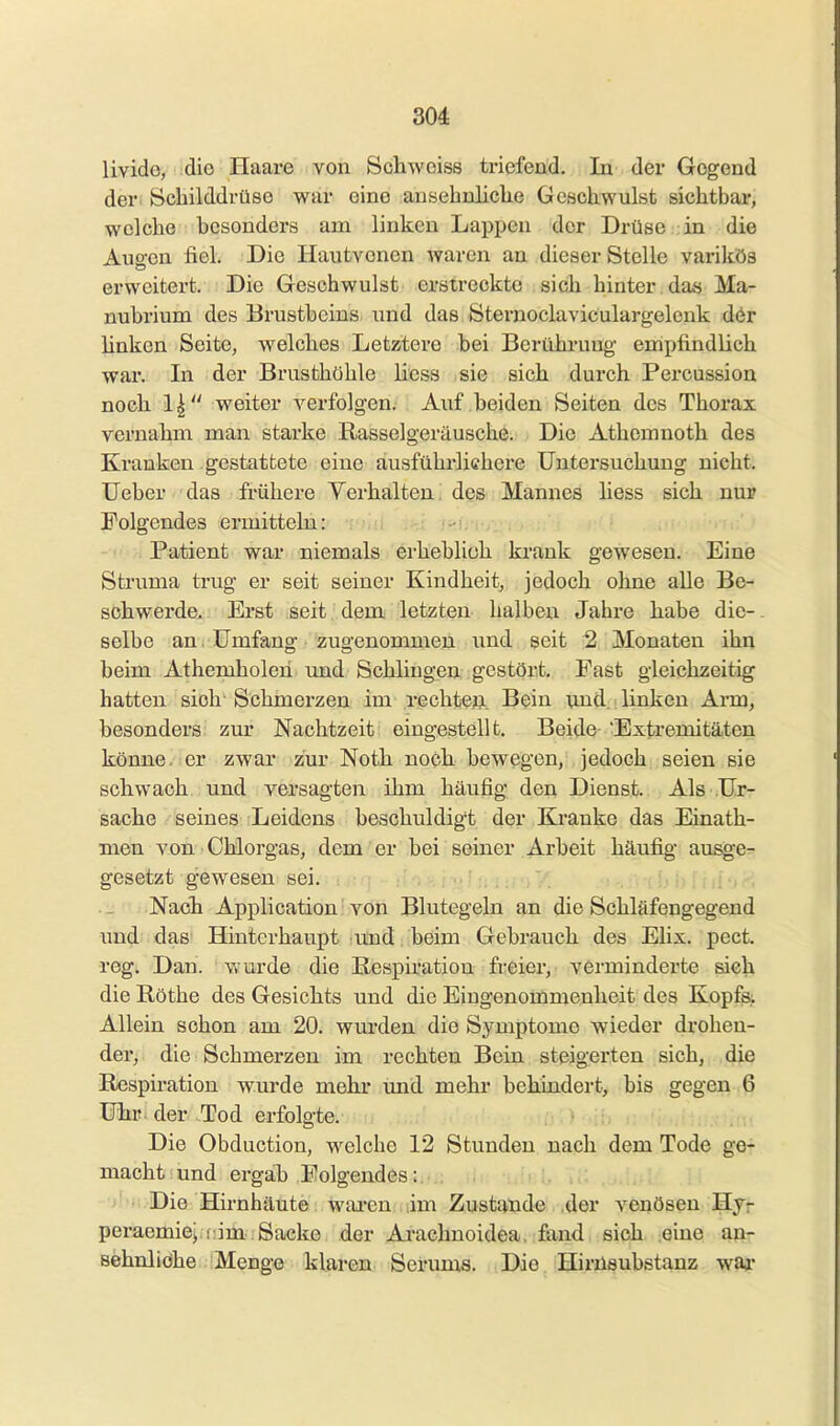 livido, die Haare von Schwoiss ti-iefend. In der Gegend deri Schilddrüse war eine ansehnliche Geschwulst sichtbar, welche besonders am linken Lapi^en der Drüse in die Auo-en fiel. Die Hautvonen waren an dieser Stelle varikös erweitert. Die Geschwulst erstreckte sich hinter das Ma- nubrium des Brustbeins und das Sternoclaviculargelcnk dör linken Seite, welches Letztere bei Berühi-ung empfindlich war. In der Brusthöhle Hess sie sicii durch Percussion nocli 1| weiter verfolgen. Auf beiden Seiten des Thorax vernahm man starke Rasselgeräusche. Die Athcmnoth des Kranken gestattete eine ausführlichere Untersuchung nicht, lieber das fi'üliere Verhalten! des Mannes Hess sich nur Folgendes ermitteln: Patient war niemals erheblich krank gewesen. Eine Struma trug er seit seiner Kindheit, jedoch ohne alle Be- schwerde. Erst seit dem letzten halben Jahre babe die-. selbe an, Umfang zugenommen und seit 2 Monaten ihn beim Athemholen und Schlingen gestört. Fast gleichzeitig hatten sich Schmerzen im rechten. Bein und. linken Arm, besonders zur Nachtzeit eingestellt. Beide- 'Extremitäten könne, er zwar zur Noth noch bewegen, jedoch seien sie schwach und versagten ihm häufig den Dienst. Als Ur- sache seines Leidens beschuldigt der Kranke das Einath- men von ■ Chlorgas, dem er bei seiner Arbeit häu% ausge- gesetzt gewesen sei. ._ Nacb Application von Blutegeln an die Schläfengegend \md das Hinterhaupt und beim Gebrauch des Elix. pect, reg. Dan. wurde die Respiration freier, verminderte sich die Röthe des Gesichts und die Eingenommenheit des Kopfs, Allein schon am 20. wurden die Symptome wieder drohen- der, die Schmerzen im rechten Bein steigerten sich, die Respiration wurde mehr und mehr behindert, bis gegen 6 Uhr der .Tod erfolgte. Die Obduction, welche 12 Stunden nach dem Tode ge- macht und ergab Folgendes:. . . ■'''li.Die Hirnhäute waren im Zustande .der venösen Hjr peracmie^ f: im Sacke der Arachnoidea, fand sich eine an- sehnlidhe Menge klaren Serums. Die Hirüsubstanz war