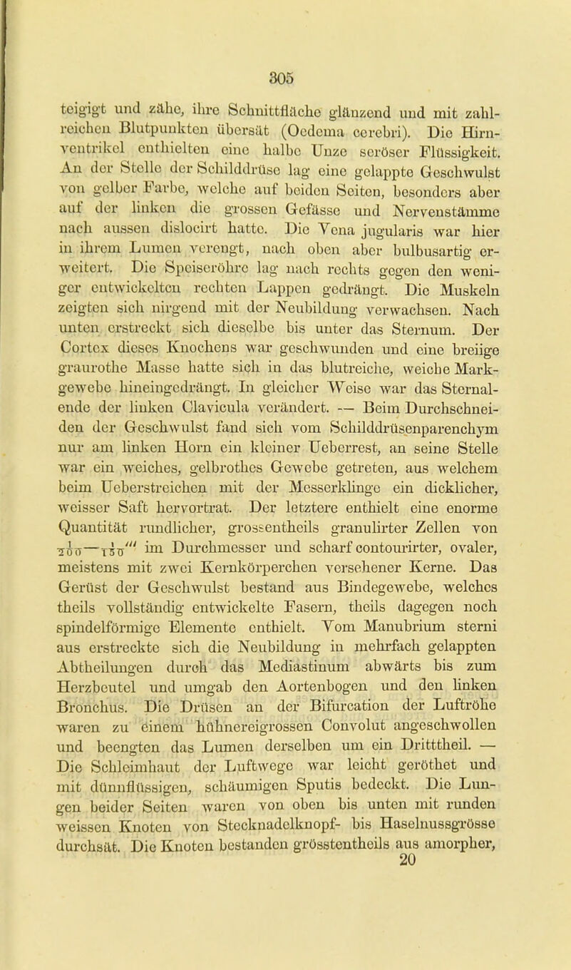 teigigt und zäho, ihre Schuittflilclie gläuzend uud mit zahl- reichen Blutpuuktcu üborsilt (Ocdcma ccrehri). Die Hirn- ventrikcl cuthieltcu ciue halbe Uuze seröser Flüssigkeit. An der Stelle der Schilddrüse lug eine gelappte Geschwulst von gelber Farbe, Avelche auf beiden Seiten, besonders aber auf der linken die grossen Gefässe und Nervenstämme nach aussen dislocirt hatte. Die Vena jugularis war hier in ihrem Lumen verengt, nach oben aber bulbusartig or- -R'eitert. Die Speiseröhre lag nach rechts gegen den weni- ger entwickelten rechten Lappen geth-äugt. Die Muskeln zeigten sich nirgend mit der Neubildung verwachsen. Nach unten erstreckt sich dieselbe bis unter das Sternum. Der Cortex dieses Knochens war geschwiuiden und eine breiige graurothe Masse hatte sich in das blutreiche, weiche Mark- gewebe hineingedrängt. In gleicher Weise war das Sternal- ende der linken Clavicula verändert. — Beim Durchschnei- den der Geschwulst fand sich vom Schilddrüsenparenchym nur am linken Horn ein kleiner TJeberrest, an seine Stelle war ein weiches, gelbrothes Gewebe getreten, aus welchem beim üeberstreichen mit der Messerkhnge ein dicklicher, weisser Saft hervorti-at. Der letztere enthielt eine enorme Quantität rimdlicher, grossentlieils granuhrter Zellen von Tj^^—T5ü' ™^ Durchmesser und scharf contomirter, ovaler, meistens mit zwei Kernkörperchen A^ersehener Kerne. Das Gerüst der Geschwulst bestand aus Bindegewebe, welches theils vollständig entwickelte Fasern, theils dagegen noch spindelförmige Elemente enthielt. Vom Manubrium sterni aus erstreckte sich die Neubildung iu mehrfach gelappten Abtheilune-en durch das Mediastinum abwärts bis zum Herzbeutel und umgab den Aortenbogen und den hnken Bronchus. Die Drüsen an der Bifurcation der Luftröho waren zu öinem liühnereigrossen Convolut angeschwollen und beengten das Lumen derselben um ein Dritttheil. — Die Schleimhaut der Luftwege war leicht geröthet und mit dünnfltlsaigen, schäumigen Sputis bedeckt. Die Lun- gen beider Seiten waren von oben bis unten mit runden weissen Knoten von Stecknadelknopf- bis HaselnussgTösso durchaät. Die Knoten bestanden grösstentheils aus amorpher, 20