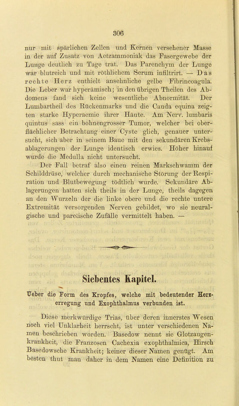 nur mit spilrlichen Zellen und Kernen versehener Masse in der auf Zusatz von Aetzammoniak das Fasergewebe der Lunge deutlich zu Tage trat. Das Parenchyni der Lunge wai blutreich und mit röthlichem Serum infiltrirt. — Das rechte Herz enthielt ansehnliche gelbe Fibrincoagula. Die Leber war hypei-ämisch; in den übrigen Theilen des Ab- domens fand sich keine wesentliche Abnormität. Der Lumbartheil des Rückenmarks und die Cauda equina zeig- ten starke Hyperaemie ihrer Häute. Am Nerv, lumbaris quintus sass ein bohnengrosser Tumor, welcher bei ober- flächlicher Betrachtung einer Cyste glich, genauer unter- sucht, sich aber in seinem Baue mit den sekundären Krebs- ablagerungen der Lunge identisch erwies. Höher hinauf wurde die Medulla nicht untersucht. Der Fall betraf also einen reinen Markschwamm der Schilddrüse, welcher durch mechanische Störung der Respi- ration und Blutbewegung tödtlich wurde. Sekundäre Ab- lagerungen hatten sich theils in der Lunge, theils dagegen an den Wurzeln der die linke obere und die rechte untere Extremität versorgenden Nerven gebildet, wo sie neural- gische und paretische Zufälle vermittelt haben. — Siebentes Kapitel. TTeher die Form des Kropfes, welche mit bedeutender Herz- erregung und Exophthalmus verbunden ist. Diese merkwürdige Trias, über deren innerstes Wesen noch viel Unklarheit herrscht, ist unter vei-schiedenen Na- men beschrieben worden. Basedow nennt sie Glotzaugen- krankheit, die Franzosen Cachexia exophthalmica, Hirsch Basedowsche Krankheit; keiner dieser Namen genügt. Am besten thut mau daher in dem Namen eine Definition zu