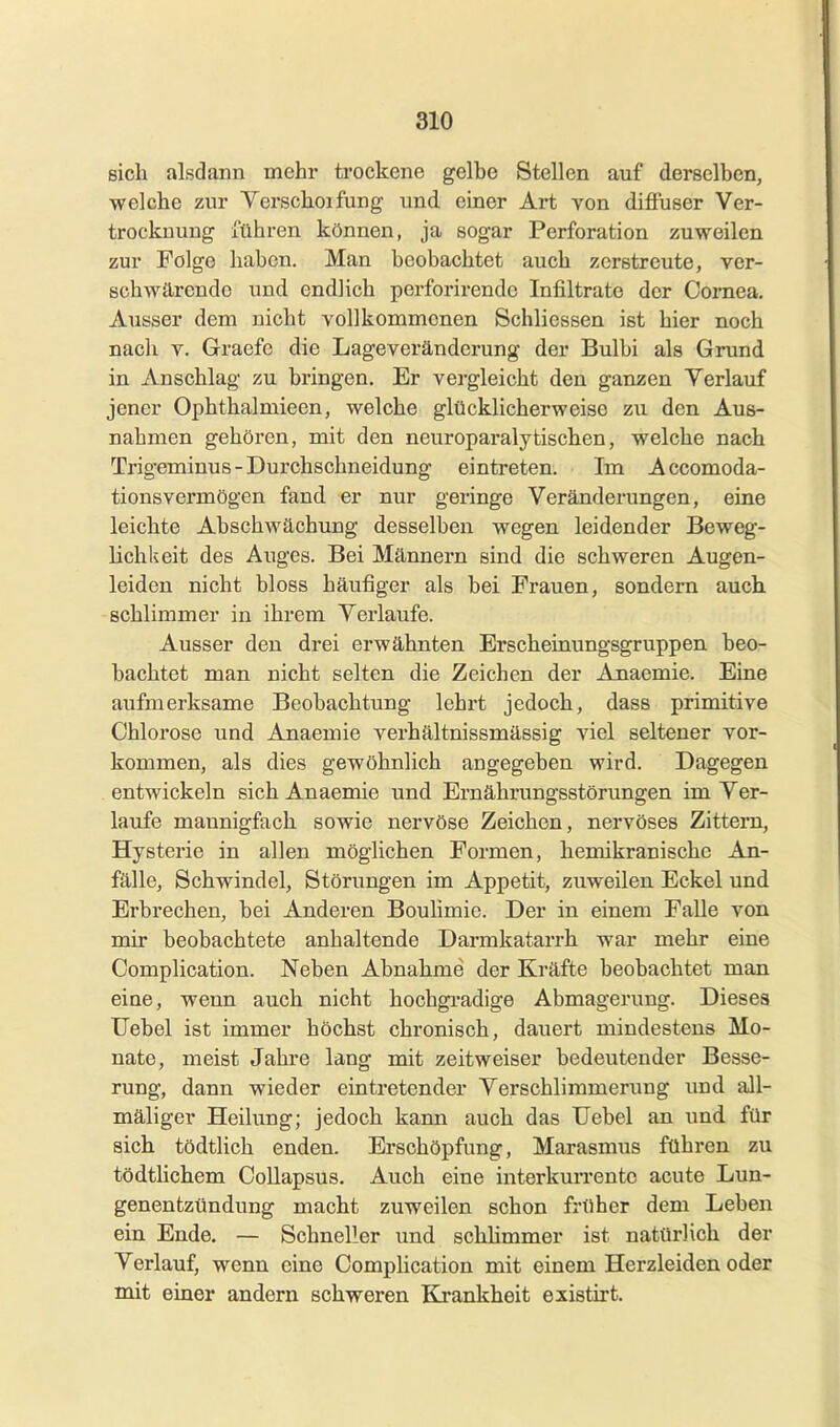 sich alsdann mehr trockene gelbe Stellen auf derselben, welche zur Yerschoifung und einer Art Yon diffuser Ver- trockuuug {(ihren können, ja sogar Perforation zuweilen zur Folge haben. Man beobachtet auch zerstreute, ver- schwärendo und endlich perfoi-irendo Infiltrate der Cornea. Ausser dem nicht vollkommenen Schliessen ist hier noch nach V. Graefc die Lageveränderung der Bulbi als Grund in Anschlag zu bringen. Er vergleicht den ganzen Verlauf jener Ophthalmieen, welche glücklicherweise zu den Aus- nahmen gehören, mit den neuroparalytischen, welche nach Trigeminus - Durchschneidung eintreten. Im Accomoda- tionsvermögen fand er nur geringe Veränderungen, eine leichte Abschwächung desselben wegen leidender Beweg- lichkeit des Auges. Bei Männern sind die schweren Augen- leiden nicht bloss häufiger als bei Frauen, sondern auch schlimmer in ihrem Verlaufe. Ausser den drei erwähnten Erscheinungsgruppen beo- bachtet man nicht selten die Zeichen der Anaemie. Eine aufmerksame Beobachtung lehrt jedoch, dass primitive Chlorose und Anaemie verhältnissmässig viel seltener vor- kommen, als dies gewöhnlich angegeben wird. Dagegen entwickeln sich Anaemie und Ernährungsstörungen im Ver- laufe mannigfach sowie nervöse Zeichen, nervöses Zittern, Hysterie in allen möglichen Formen, hemikranische An- fälle, Schwindel, Störungen im Appetit, zuweilen Eckel und Erbrechen, bei Anderen BouHmic. Der in einem Falle von mir beobachtete anhaltende Darmkatarrh war mehr eine Complication. Neben Abnahme der Kräfte beobachtet man eine, wenn auch nicht hochgi'adige Abmagerung. Dieses Uebel ist immer höchst chronisch, dauert mindestens Mo- nate, meist Jahre lang mit zeitweiser bedeutender Besse- rung, dann wieder eintretender Verschlimmerung und aJl- mäliger Heilung; jedoch kann auch das Uebel an und für sich tödtlich enden. Erschöpfung, Marasmus führen zu tödthchem Collapsus. Auch eine interkurrente acute Lun- genentzündung macht zuweilen schon früher dem Leben ein Ende. — Schneller und schhmmer ist natürlich der Verlauf, wenn eine Complication mit einem Herzleiden oder mit einer andern schweren Krankheit existirt.