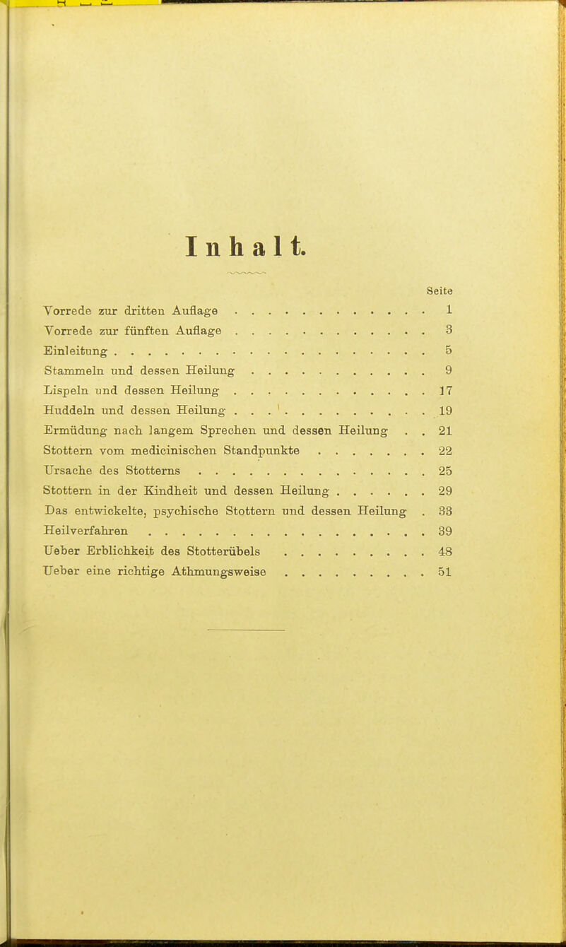 Inhalt Seite Vorrede zur dritten Auflage 1 Vorrede zur fünften Auflage 3 Einleitung 5 Stammeln und dessen Heilung 9 Lispeln und dessen Heilung 17 Huddeln und dessen Heilung . . . ' 19 Ermüdung nach langem Sprechen und dessen Heilung . . 21 Stottern vom medicinischen Standpunkte 22 Ursache des Stotterns 25 Stottern in der Kindheit und dessen Heilung 29 Das entwickelte, psychische Stottern und dessen Heilung . 33 Heilverfahren 39 lieber Erblichkeit des Stotterübels 48 lieber eine richtige Athmungsweise 51