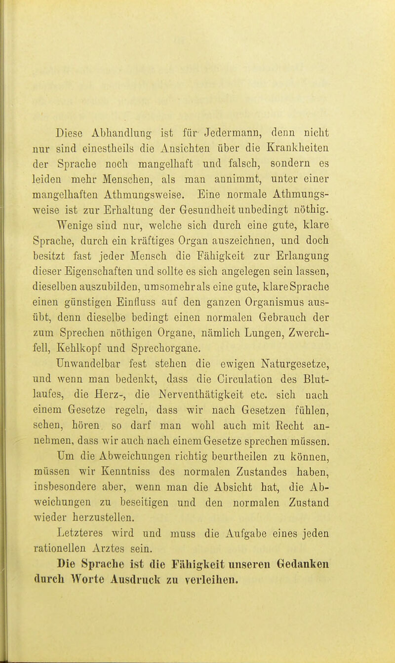 Diese Abhandlung ist für Jedermann, denn niclit nur sind einestheils die Ansichten über die Krankheiten der Sprache noch mangelhaft und falsch, sondern es leiden mehr Menschen, als man annimmt, unter einer mangelhaften Athmungsweise. Eine normale Athmungs- weise ist zur Erhaltung der Gesundheit unbedingt nöthig. Wenige sind nur, welche sich durch eine gute, klare Sprache, durch ein kräftiges Organ auszeichnen, und doch besitzt fast jeder Mensch die Fähigkeit zur Erlangung dieser Eigenschaften und sollte es sich angelegen sein lassen, dieselben auszubilden, umsomehrals eine gute, klare Sprache einen günstigen Einfluss auf den ganzen Organismus aus- übt, denn dieselbe bedingt einen normalen Gebrauch der zum Sprechen nöthigen Organe, nämlich Lungen, Zwerch- fell, Kehlkopf und Sprechorgane. Unwandelbar fest stehen die ewigen Naturgesetze, und wenn man bedenkt, dass die Circulation des Blut- laufes, die Herz-, die Nerventhätigkeit etc. sich nach einem Gesetze regeln, dass wir nach Gesetzen fühlen, sehen, hören, so darf man wohl auch mit Eecht an- nehnaen, dass wir auch nach einem Gesetze sprechen müssen. Um die Abweichungen richtig beurtheilen zu können, müssen wir Kenntniss des normalen Zustandes haben, insbesondere aber, wenn man die Absicht hat, die Ab- weichungen zu beseitigen und den normalen Zustand wieder herzustellen. Letzteres wird und rauss die Aufgabe eines jeden rationellen Arztes sein. Die Sprache ist die Fähigkeit unseren Gedanken dnrch Worte Ausdruck zu verleihen.