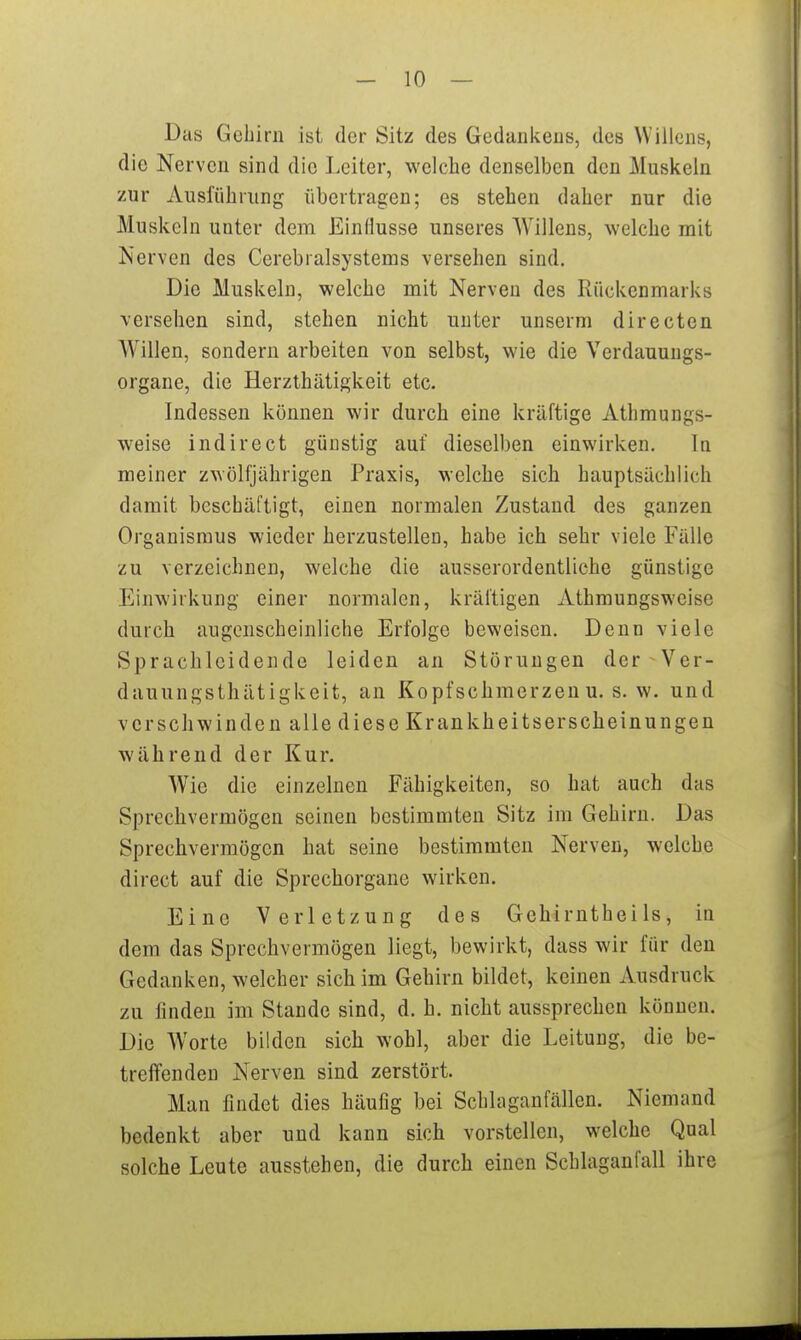 Das Gehirn ist der Sitz des Gedankens, des Willens, die Nerven sind die Leiter, welche denselben den Muskeln zur Ausführung übertragen; es stehen daher nur die Muskeln unter dem Einflüsse unseres Willens, welche mit Nerven des Cerebralsystems versehen sind. Die Muskeln, welche mit Nerven des Rückenmarks versehen sind, stehen nicht unter unserm directen Willen, sondern arbeiten von selbst, wie die Verdauuugs- organe, die Herzthätigkeit etc. Indessen können wir durch eine kräftige Athmungs- weise indirect günstig auf dieselben einwirken. In meiner zwölfjährigen Praxis, welche sich hauptsächlich damit beschäftigt, einen normalen Zustand des ganzen Organismus wieder herzustellen, habe ich sehr viele Fälle zu verzeichnen, welche die ausserordentliche günstige Einwirkung einer normalen, kräftigen Athmungsweise durch augenscheinliche Erfolge beweisen. Denn viele Sprachlcidende leiden an Störungen der Ver- dauungsthätigkeit, an Kopfschmerzen u. s.w. und verschwinden alle diese Krankheitserscheinungen während der Kur. Wie die einzelnen Fähigkeiten, so hat auch das Sprechvermögen seinen bestimmten Sitz im Gehirn. Das Sprechvermögcn hat seine bestimmten Nerven, welche direct auf die Sprechorgane wirken. Eine Verletzung des Gehirnthei Is, in dem das Sprechvermögen liegt, bewirkt, dass wir für den Gedanken, welcher sich im Gehirn bildet, keinen Ausdruck zu finden im Stande sind, d. h. nicht aussprechen können. Die Worte bilden sich wohl, aber die Leitung, die be- treffenden Nerven sind zerstört. Man findet dies häufig bei Schlaganfällen. Niemand bedenkt aber und kann sich vorstellen, welche Qual solche Leute ausstehen, die durch einen Schlaganfall ihre