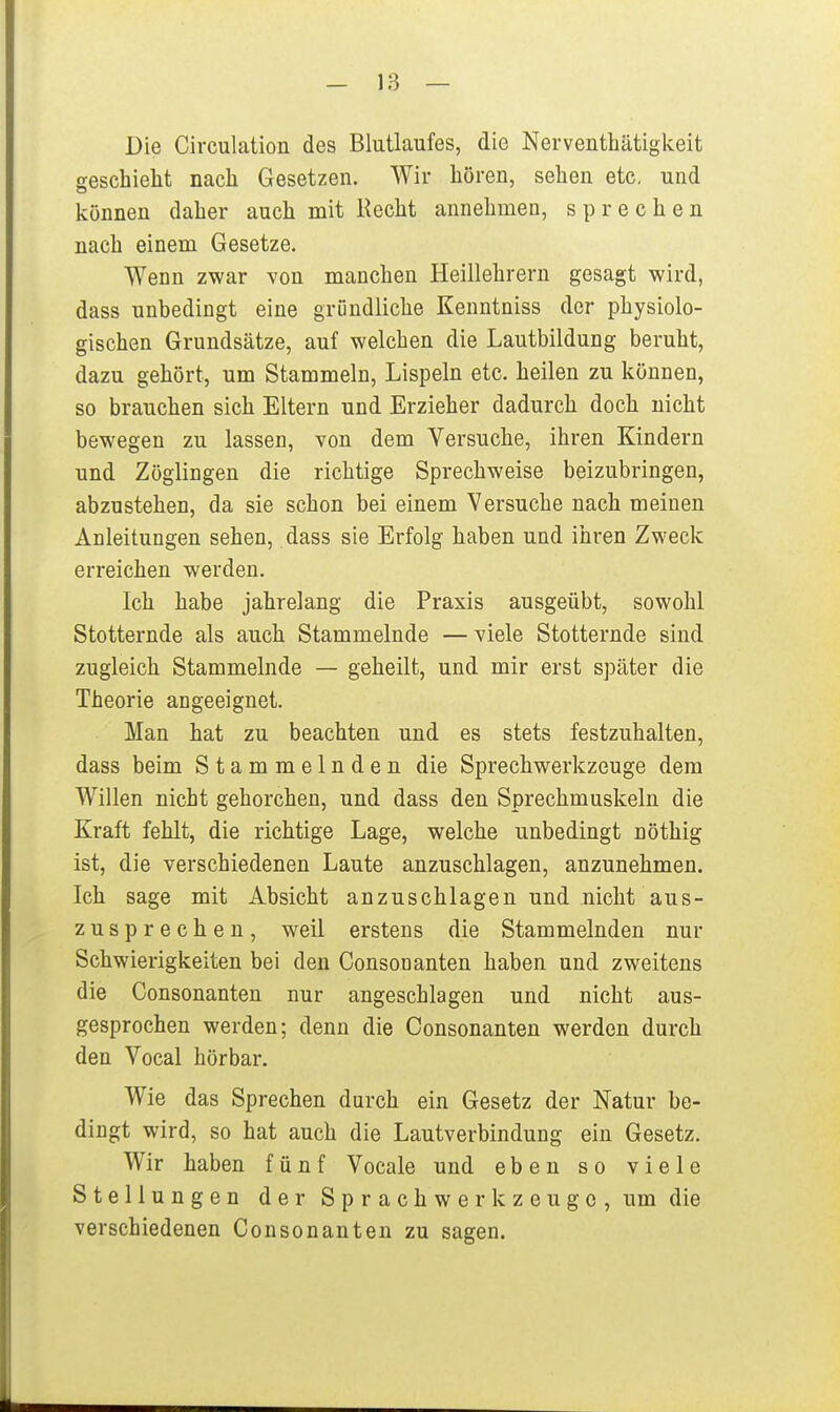 Die Circulation des Blutlaufes, die Nerventhätigkeit geschieht nach Gesetzen. Wir hören, sehen etc. und können daher auch mit Hecht annehmen, sprechen nach einem Gesetze. Wenn zwar von manchen Heillehrern gesagt wird, dass unbedingt eine gründliche Kenntniss der physiolo- gischen Grundsätze, auf welchen die Lautbildung beruht, dazu gehört, um Stammeln, Lispeln etc. heilen zu können, so brauchen sich Eltern und Erzieher dadurch doch nicht bewegen zu lassen, von dem Versuche, ihren Kindern und Zöglingen die richtige Sprechweise beizubringen, abzustehen, da sie schon bei einem Versuche nach meinen Anleitungen sehen, dass sie Erfolg haben und ihren Zweck erreichen werden. Ich habe jahrelang die Praxis ausgeübt, sowohl Stotternde als auch Stammelnde — viele Stotternde sind zugleich Stammelnde — geheilt, und mir erst später die Theorie angeeignet. Man hat zu beachten und es stets festzuhalten, dass beim Stammelnden die Sprechwerkzeuge dem Willen nicht gehorchen, und dass den Sprechmuskeln die Kraft fehlt, die richtige Lage, welche unbedingt nöthig ist, die verschiedenen Laute anzuschlagen, anzunehmen. Ich sage mit Absicht anzuschlagen und nicht aus- zusprechen, weil erstens die Stammelnden nur Schwierigkeiten bei den Gonsonanten haben und zweitens die Gonsonanten nur angeschlagen und nicht aus- gesprochen werden; denn die Gonsonanten werden durch den Vocal hörbar. Wie das Sprechen durch ein Gesetz der Natur be- dingt wird, so hat auch die Lautverbindung ein Gesetz. Wir haben fünf Vocale und eben so viele Stellungen der Sprachwerkzeuge, um die verschiedenen Gonsonanten zu sagen.