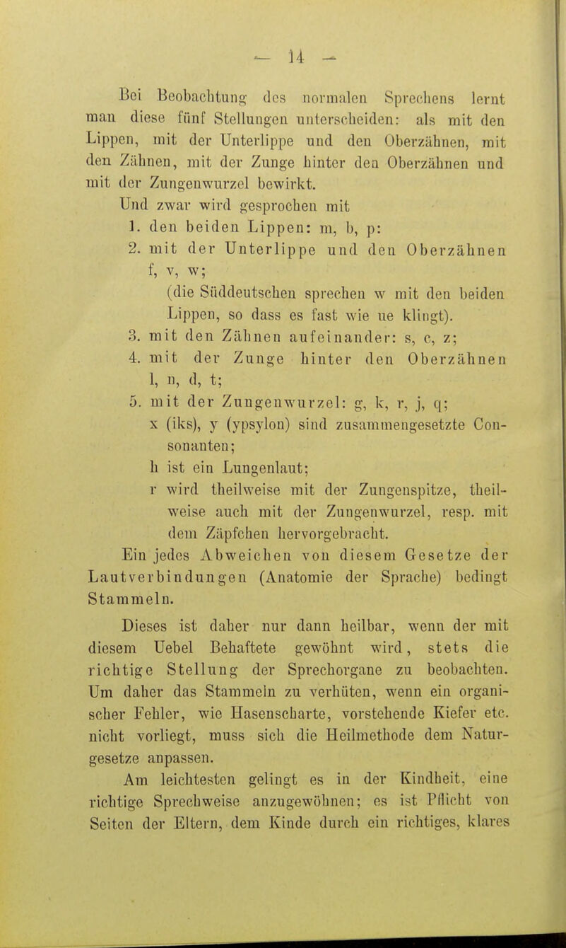 - \i ^ Bei Bcobaclituns ^^cs normalen Sprecliens lernt man diese fünf Stellungen nnterscbeiden: als mit den Lippen, mit der Unterlippe und den Oberzähnen, mit den Zäbnen, mit der Zunge hinter dea Oberzähnen und mit der Zungenwurzol bewirkt. Und zwar wird gesprochen mit 1. den beiden Lippen: m, b, p: 2. mit der Unterlippe und den Oberzähnen f, V, w; (die Süddeutscheu sprechen w mit den beiden Lippen, so dass es fast wie ue klingt). 3. mit den Zähnen aufeinander: s, c, z; 4. mit der Zunge hinter den Oberzähnen 1, n, d, t; 5. mit der Zungenw^urzel: g, k, r, j, q; X (iks), y (ypsylou) sind zusammengesetzte Con- sonanten; h ist ein Lungenlaut; r wird theilweise mit der Zungenspitze, theil- weise auch mit der Zungenwurzel, resp. mit dem Zäpfchen hervorgebracht. Ein jedes Abweichen von diesem Gesetze der Lautverbindungen (Anatomie der Sprache) bedingt Stammeln. Dieses ist daher nur dann heilbar, wenn der mit diesem Uebel Behaftete gewöhnt wird, stets die richtige Stellung der Sprechorgane zu beobachten. Um daher das Stammeln zu verhüten, wenn ein organi- scher Fehler, wie Hasenscharte, vorstehende Kiefer etc. nicht vorliegt, muss sich die Heilmethode dem Natur- gesetze anpassen. Am leichtesten gelingt es in der Kindheit, eine richtige Sprechweise anzugewöhnen; es ist Pflicht von Seiten der Eltern, dem Kinde durch ein richtiges, klares