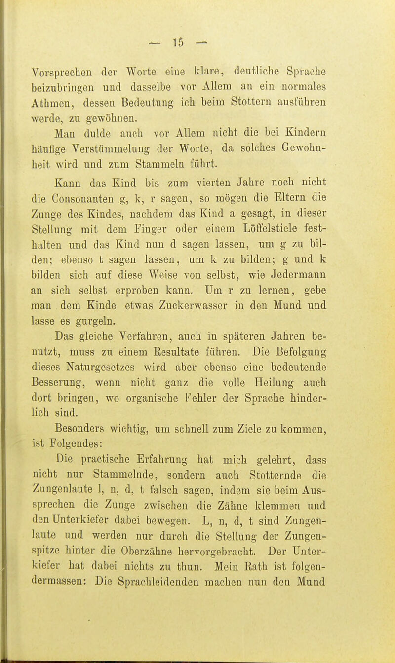 Vorsprechen der Worte eine klare, deutliche Sprache beizubringen und dasselbe vor Allem an ein normales Atbmen, dessen Bedeutung ich beim Stottern ausführen werde, zu gewöhnen. Man dulde auch vor Allem nicht die bei Kindern häufige Verstümmelung der Worte, da solches Gewohn- heit wird und zum Stammeln führt. Kann das Kind bis zum vierten Jahre noch nicht die Consonanten g, k, r sagen, so mögen die Eltern die Zunge des Kindes, nachdem das Kind a gesagt, in dieser Stellung mit dem Finger oder einem Löffelstiele fest- halten und das Kind nun d sagen lassen, um g zu bil- den; ebenso t sagen lassen, um k zu bilden; g und k bilden sich auf diese Weise von selbst, wie Jedermann an sich selbst erproben kann. Um r zu lernen, gebe mau dem Kinde etwas Zuckerwasser in den Mund und lasse es gurgeln. Das gleiche Verfahren, auch in späteren Jahren be- nutzt, muss zu einem Resultate führen. Die Befolgung dieses Naturgesetzes wird aber ebenso eine bedeutende Besserung, wenn nicht ganz die volle Heilung auch dort bringen, wo organische Fehler der Sprache hinder- lich sind. Besonders wichtig, um schnell zum Ziele zu kommen, ist Folgendes: Die practische Erfahrung hat mich gelehrt, dass nicht nur Stammelnde, sondern auch Stotternde die Zungenlaute 1, n, d, t falsch sagen, indem sie beim Aus- sprechen die Zunge zwischen die Zähne klemmen und den Unterkiefer dabei bewegen. L, n, d, t sind Zungen- laute und werden nur durch die Stellung der Zungen- spitze hinter die Oberzähne hervorgebracht. Der Unter- kiefer hat dabei nichts zu thun. Mein Rath ist folgen- dermassen: Die Sprachleidenden raachen nun den Mund