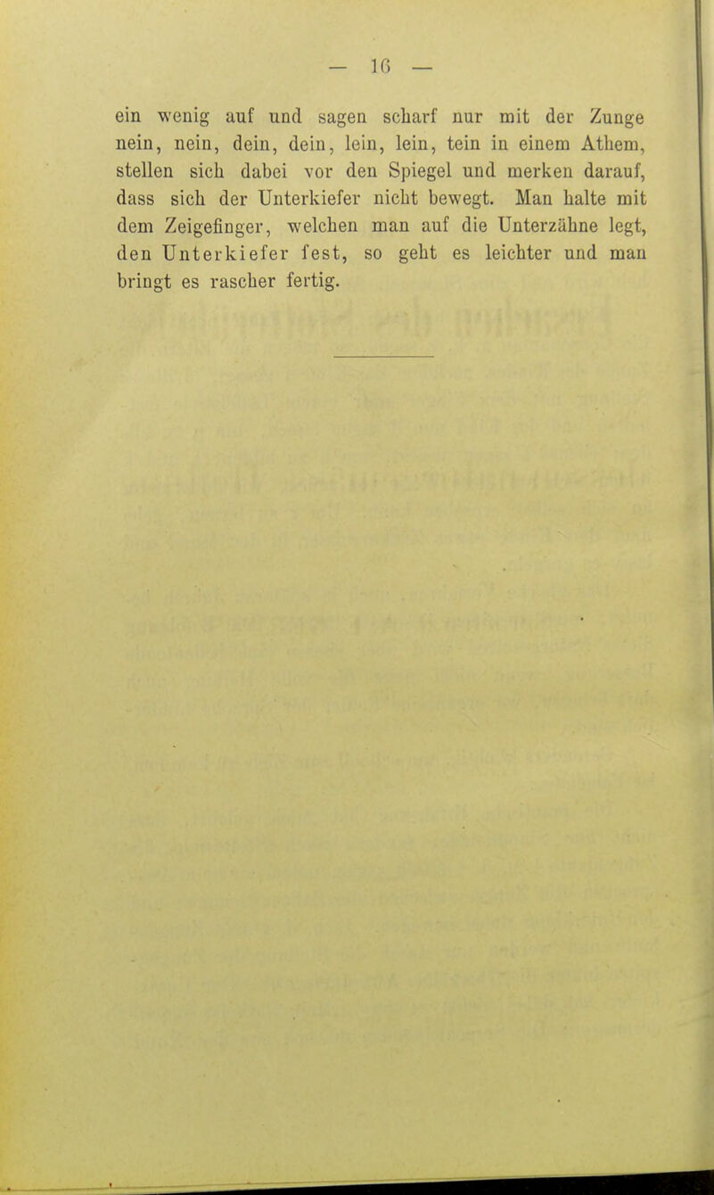 — IC) — ein wenig auf und sagen scharf nur mit der Zunge nein, nein, dein, dein, lein, lein, tein in einem Atliem, stellen sich dabei vor den Spiegel und merken darauf, dass sich der Unterkiefer nicht bewegt. Man halte mit dem Zeigefinger, welchen man auf die Unterzähne legt, den Unterkiefer fest, so geht es leichter und man bringt es rascher fertig.