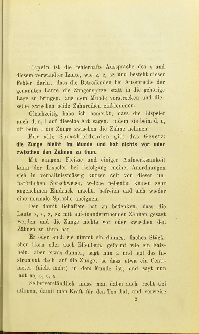 Lispeln ist die fehlerhafte Aussprache des s und diesem verwandter Laute, wie z, c, sz und besteht dieser Fehler darin, dass die ßetreiienden bei Aussprache der genannten Laute die Zungenspitze statt in die gehörige Lage zu bringen, aus dem Munde vorstrecken und die- selbe zwischen beide Zahnreihen einklemmen. Gleichzeitig habe ich bemerkt, dass die Lispeier auch d, n, 1 auf dieselbe Art sagen, indem sie beim d, n, oft beim 1 die Zunge zwischen die Zähne nehmen. Für alle Sprachleidenden gilt das Gesetz: die Zunge bleibt Im Munde und hat nichts vor oder zwischen den Zähnen zu thun. Mit einigem Fleisse und einiger Aufmerksamkeit kann der Lispeier bei Befolgung meiner Anordnungen sich in verhältnissmässig kurzer Zeit von dieser un- natürlichen Sprechweise, welche nebenbei keinen sehr angenehmen Eindruck macht, befreien und sich wieder eine normale Sprache aneignen. Der damit Behaftete hat zu bedenken, dass die Laute mit aufeinanderruhenden Zähnen gesagt werden und die Zunge nichts vor oder zwischen den Zähnen zu thun hat. Er oder auch sie nimmt ein dünnes, flaches Stück- chen Horn oder auch Elfenbein, geformt wie ein Falz- bein, aber etwas dünner, sagt nun a und legt das In- strument flach auf die Zunge, so dass etwa ein Centi- meter (nicht mehr) in dem Munde ist, und sagt nun laut as, s, s, s. Selbstverständlich muss man dabei auch recht tief athmeii, damit man Kraft für den Ton hat, und verweise 2