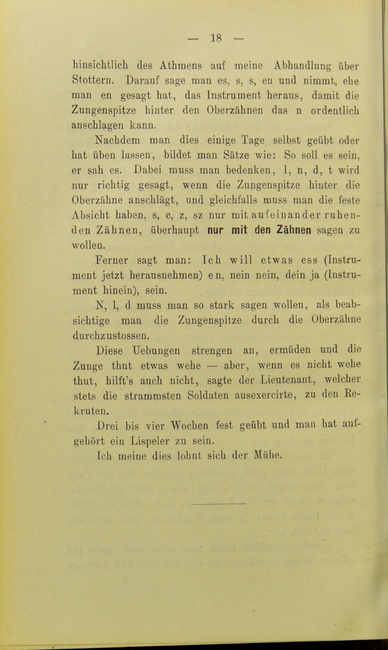 hinsichtlich des Athmens auf meine Abhandlung über Stottern. Darauf sage man es, s, s, en und nimmt, ehe man en gesagt hat, das Instrument heraus, damit die Zungenspitze hinter den Oberzähnen das n ordentlich anschlagen kann. Nachdem man dies einige Tage selbst geübt oder hat üben lassen, bildet man Sätze wie: So soll es sein, er sah es. Dabei muss man bedenken, I, n, d, t wird nur richtig gesagt, wenn die Zungenspitze hinter die Oberzähne anschlägt, und gleichfalls muss man die feste Absicht haben, s, c, z, sz nur mit aufeinander ruhen- den Zähnen, überhaupt nur mit den Zähnen sagen zu wollen. Ferner sagt man: Ich will etwas ess (Instru- ment jetzt herausnehmen) e n, nein nein, dein ja (Instru- ment hinein), sein. N, 1, d muss man so stark sagen wollen, als beab- sichtige man die Zungenspitze durch die Oberzähne durchzustossen. Diese üebungen strengen an, ermüden und die Zunge thut etwas wehe — aber, wenn es nicht wehe thut, hilft's auch nicht, sagte der Lieutenant, welcher stets die strammsten Soldaten ausexercirte, zu den Re- kruten. Drei bis vier Wochen fest geübt und man hat auf- gehört ein Lispeier zu sein. Ich meiue dies lohnt sich der Mühe.