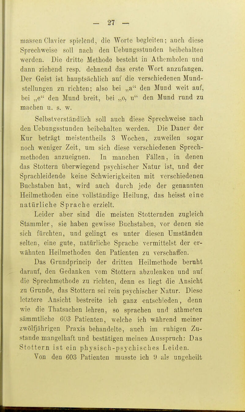 massen Clavier spielend, die Worte begleilen; auch diese vSprechweise soll nach den Uebnngsstunden beibehalten werden. Die dritte Methode besteht in Athcmholen und dann ziehend resp. dehnend das erste Wort anzufangen. Der Geist ist hauptsächlich auf die verschiedenen Mund- stellungen zu richten; also bei „a den Mund weit auf, bei „e den Mund breit, bei „o, u den Mund rund zu machen u. s. w. Selbstverständlich soll auch diese Sprechweise nach den Uebungsstunden beibehalten werden. Die Dauer der Kur beträgt meistentheils 3 Wochen, zuweilen sogar noch weniger Zeit, um sich diese verschiedenen Sprech- methoden anzueignen. In manchen Fällen, in denen das Stottern überwiegend psychischer Natur ist, und der Sprachleidende keine Schwierigkeiten mit verschiedenen Buchstaben hat, wird auch durch jede der genannten Heilmethoden eine vollständige Heilung, das heisst eine natürliche Sprache erzielt. Leider aber sind die meisten Stotternden zugleich Stammler, sie haben gewisse Buchstaben, vor denen sie sich fürchten, und gelingt es unter diesen Umständen selten, eine gute, natürliche Sprache vermittelst der er- wähnten Heilmethoden den Patienten zu verschaffen. Das Grundprincip der dritten Heilmethode beruht darauf, den Gedanken vom Stottern abzulenken und auf die Sprechmethode zu richten, denn es liegt die Ansicht zu Grunde, das Stottern sei rein psychischer Natur. Diese letztere Ansicht bestreite ich ganz -entschieden, denn wie die Thatsachen lehren, so sprachen und athmeten sämmtliche 603 Patienten, welche ich während meiner zwölfjährigen Praxis behandelte, auch im ruhigen Zu- stande mangelhaft und bestätigen meinen Ausspruch: Das Stottern ist ein physisch-psychisches Leiden. Von den 603 Patienten musste ich 9 als ungeheilt