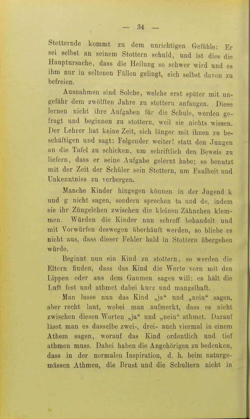 Stotternde kommt zu dem unrichtigen Gefühle: Er sei selbst an seinem Stottern schuld, und ist dies die Hauptursache, dass die Heilung so schwer wird und es ihm nur in seltenen Fällen gelingt, sich selbst davon zu befreien. Ausnahmen sind Solche, welche erst später mit un- gefähr dem zwölften Jahre zu stottern anfangen. Diese lernen nicht ihre Aufgaben für die Schule, werden ge- fragt und beginnen zu stottern, weil sie nichts wissen. Der Lehrer hat keine Zeit, sich länger mit ihnen zu be- schäftigen und sagt: Folgender weiter! statt den Jungen an die Tafel zu schicken, um schriftlich den Beweis zu liefern, dass er seine Aufgabe gelernt habe; so benutzt mit der Zeit der Schüler sein Stottern, um Faulheit und Unkenntniss zu verbergen. Manche Kinder hingegen können in der Jugend k und g nicht sagen, sondern sprechen ta und de, indem sie ihr Züngelchen zwischen die kleinen Zähnchen klem- men. Würden die Kinder nun schroff behandelt und mit Vorwürfen deswegen fiberhäuft werden, so bliebe es nicht aus, dass dieser Fehler bald in Stottern übergehen würde. Beginnt nun ein Kind zu stottern, so werden die Eltern finden, dass das Kind die Worte vorn mit den Lippen oder aus dem Gaumen sagen will; es hält die Luft fest und athraet dabei kurz und mangelhaft. Man lasse nun das Kind „ja und „nein sagen, aber recht laut, wobei man aufmerkt, dass es nicht zwischen diesen Worten „ja und „nein athmet. Darauf lässt man es dasselbe zwei-, drei- auch viermal in einem Athem sagen, w^orauf das Kind ordentlich und tief athmen muss. Dabei haben die Angehörigen zu bedenken, dass in der normalen Inspiration, d. h. beim naturge- mässen Athmen, die Brust und die Schultern nicht in