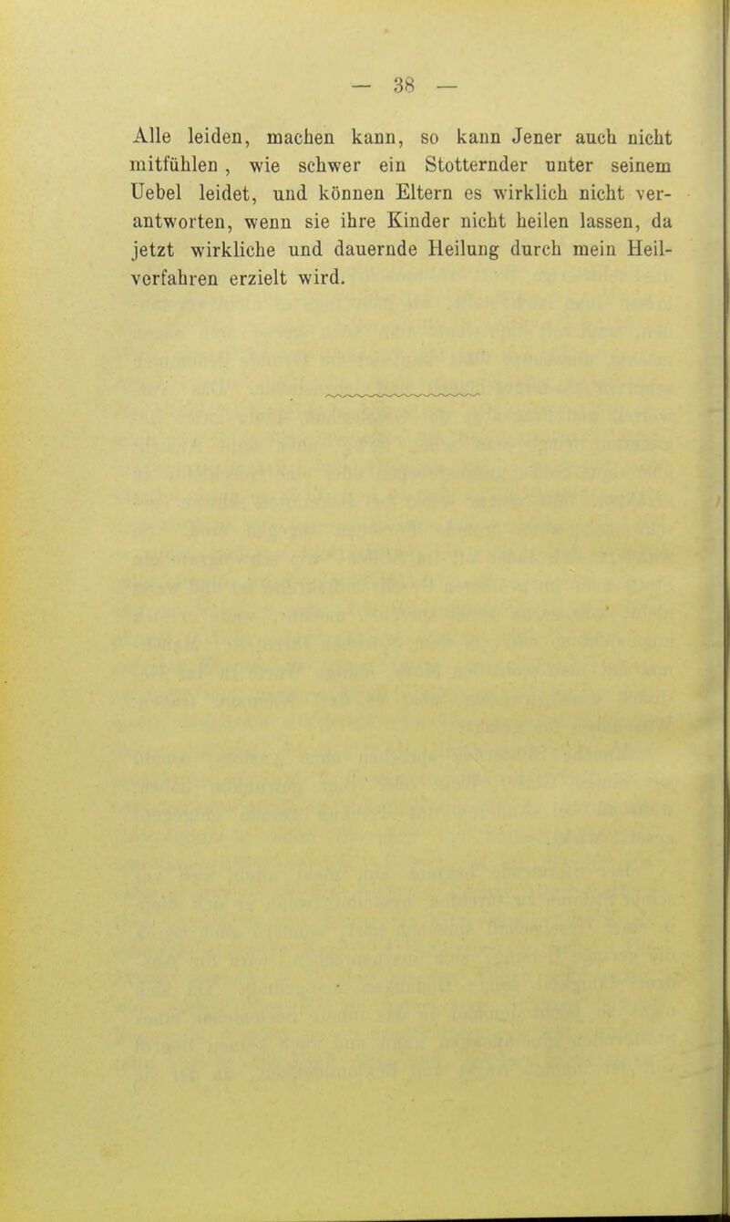 Alle leiden, machen kann, so kann Jener auch nicht mitfühlen , wie schwer ein Stotternder unter seinem üebel leidet, und können Eltern es wirklich nicht ver- antworten, wenn sie ihre Kinder nicht heilen lassen, da jetzt wirkliche und dauernde Heilung durch mein Heil- verfahren erzielt wird.