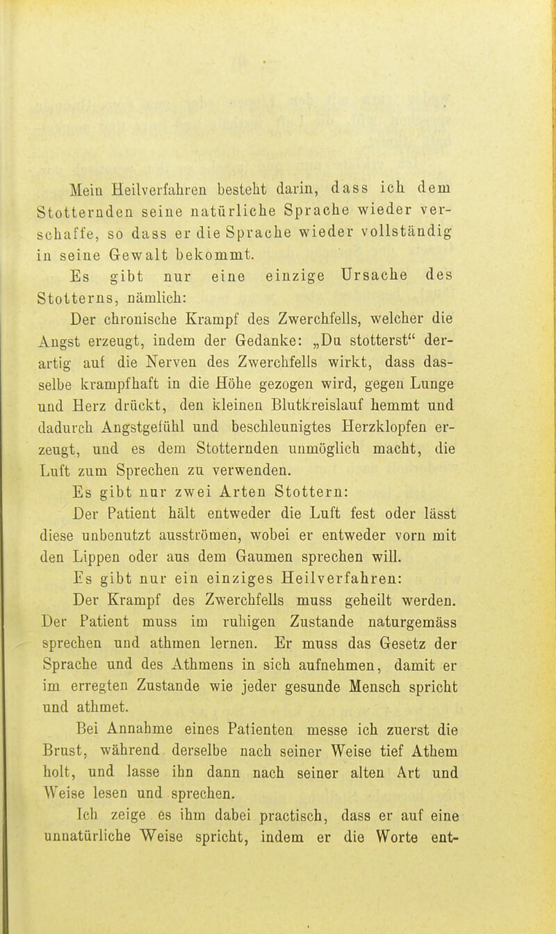 Mein Heilverfahren besteht darin, dass ich dem Stotternden seine natürliche Sprache wieder ver- schaffe, so dass er die Sprache wieder vollständig in seine Gewalt bekommt. Es gibt nur eine einzige Ursache des Stotterns, nämlich: Der chronische Krampf des Zwerchfells, welcher die Angst erzeugt, indem der Gedanke: „Du stotterst der- artig auf die Nerven des Zwerchfells wirkt, dass das- selbe krampfhaft in die Höhe gezogen wird, gegen Lunge und Herz drückt, den kleinen Blutkreislauf hemmt und dadurch Angstgelühl und beschleunigtes Herzklopfen er- zeugt, und es dem Stotternden unmöglich macht, die Luft zum Sprechen zu verwenden. Es gibt nur zwei Arten Stottern: Der Patient hält entweder die Luft fest oder lässt diese unbenutzt ausströmen, wobei er entweder vorn mit den Lippen oder aus dem Gaumen sprechen will. Es gibt nur ein einziges Heilverfahren: Der Krampf des Zwerchfells muss geheilt werden. Der Patient muss im ruhigen Zustande naturgemäss sprechen und athmen lernen. Er muss das Gesetz der Sprache und des Athmens in sich aufnehmen, damit er im erregten Zustande wie jeder gesunde Mensch spricht und athmet. Bei Annahme eines Patienten messe ich zuerst die Brust, während derselbe nach seiner Weise tief Athem holt, und lasse ihn dann nach seiner alten Art und AVeise lesen und sprechen. Ich zeige es ihm dabei practisch, dass er auf eine unnatürliche Weise spricht, indem er die Worte ent-