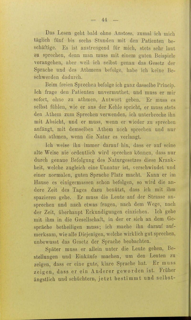 Das Lesen gebt bald obne Anstoss, zumal ich mich täglich fünf bis sechs Stunden mit den Patienten be- schäftige. Es ist anstrengend für mich, stets sehr laut zu sprechen, denn man muss mit einem guten Beispiele vorangehen, aber weil ich selbst genau das Gesetz der Sprache und des Athmens befolge, habe ich keine Be- schwerden dadurch. Beim freien Sprechen befolge ich ganz dasselbe Princip. Ich frage den Patienten unvermuthet, und muss er mir sofort, ohne zu athmen, Antwort geben. Er muss es selbst fühlen, wie er aus der Kehle spricht, er muss stets den Athem zum Sprechen verwenden, ich unterbreche ihn mit Absicht, und er muss, wenn er wieder zu sprechen anfängt, mit demselben Athem noch sprechen und nur dann athmen, wenn die Natur es verlangt. Ich weise ihn immer darauf hin, dass er auf seine alte Weise nie ordentlich wird sprechen können, dass nur durch genaue Befolgung des Naturgesetzes diese Krank- heit, welche zugleich eine Unnatur ist, verschwindet und einer normalen, guten Sprache Platz macht. Kann er im Hause es einigermassen schon befolgen, so wird die an- dere Zeit des Tages dazu benützt, dass ich mit ihm spazieren gehe. Er muss die Leute auf der Strasse an- sprechen und nach etwas fragen, nach dem Wege, nach der Zeit, überhaupt Erkundigungen einziehen. Ich gehe mit ihm in die Gesellschaft, in der er sich an dem Ge- spräche betheiligen muss; ich mache ihn darauf auf- merksam, wie alle Diejenigen, welche wirklich gut sprechen, unbewusst das Gesetz der Sprache beobachten. Später muss er allein unter die Leute gehen, Be- stellungen und Einkäufe machen, um den Leuten zu zeigen, dass er eine gute, klare Sprache hat. Er muss zeigen, dass er ein Anderer geworden ist. Früher ängstlich und schüchtern, jetzt bestimmt und selbst-