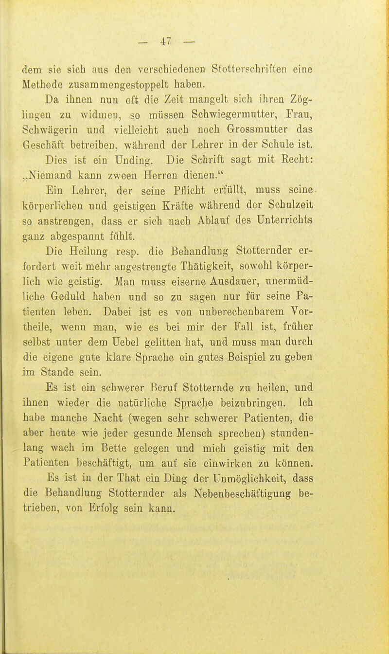 dem sie sich nns den verschiedenen Stotterschriften eine Methode zusammengestoppelt haben. Da ihnen nun oft die Zeit mangelt sich ihren Zög- lingen zu widmen, so müssen Schwiegermutter, Frau, Schwägerin und vielleicht auch noch Grossmutter das Geschäft betreiben, während der Lehrer in der Schule ist. Dies ist ein Unding. Die Schrift sagt mit Recht: „Niemand kann zween Herren dienen. Ein Lehrer, der seine Pflicht erfüllt, muss seine, körperlichen und geistigen Kräfte während der Schulzeit so anstrengen, dass er sich nach Ablauf des Unterrichts ganz abgespannt fühlt. Die Heilung resp. die Behandlung Stotternder er- fordert weit mehr angestrengte Thätigkeit, sowohl körper- lich wie geistig. Man muss eiserne Ausdauer, unermüd- liche Geduld haben und so zu sagen nur für seine Pa- tienten leben. Dabei ist es von unberechenbarem Vor- theile, wenn man, wie es bei mir der Fall ist, früher selbst unter dem Uebel gelitten hat, und muss man durch die eigene gute klare Sprache ein gutes Beispiel zu geben im Stande sein. Es ist ein schwerer Beruf Stotternde zu heilen, und ihnen wieder die natürliche Sprache beizubringen. Ich habe manche Nacht (wegen sehr schwerer Patienten, die aber heute wie jeder gesunde Mensch sprechen) stunden- lang wach im Bette gelegen und mich geistig mit den Patienten beschäftigt, um auf sie einwirken zu können. Es ist in der That ein Ding der Unmöglichkeit, dass die Behandlung Stotternder als Nebenbeschäftigung be- trieben, von Erfolg sein kann.